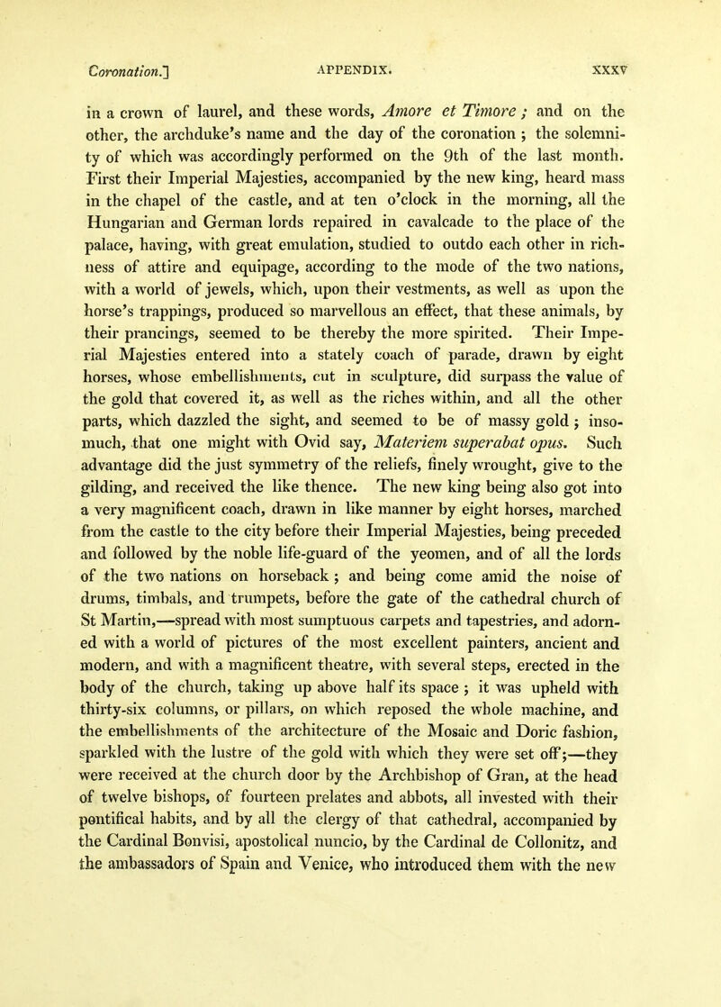 in a crown of laurel, and these words, Amore et Timore ; and on the other, the archduke's name and the day of the coronation ; the solemni- ty of which was accordingly performed on the 9th of the last month. First their Imperial Majesties, accompanied by the new king, heard mass in the chapel of the castle, and at ten o'clock in the morning, all the Hungarian and German lords repaired in cavalcade to the place of the palace, having, with great emulation, studied to outdo each other in rich- ness of attire and equipage, according to the mode of the two nations, with a world of jeweils, which, upon their vestments, as well as upon the horse's trappings, produced so marvellous an effect, that these animals, by their prancings, seemed to be thereby the more spirited. Their Impe- rial Majesties entered into a stately coach of parade, drawn by eight horses, whose embellishuieuts, cut in sculpture, did surpass the value of the gold that covered it, as well as the riches within, and all the other parts, which dazzled the sight, and seemed to be of massy gold j inso- much, that one might with Ovid say, Materiem superabat opus. Such advantage did the just symmetry of the reliefs, finely wrought, give to the gilding, and received the like thence. The new king being also got into a very magnificent coach, drawn in like manner by eight horses, marched from the castle to the city before their Imperial Majesties, being preceded and followed by the noble life-guard of the yeomen, and of all the lords of the two nations on horseback ; and being come amid the noise of drums, timbals, and trumpets, before the gate of the cathedral church of St Martin,—spread with most sumptuous carpets and tapestries, and adorn- ed with a world of pictures of the most excellent painters, ancient and modern, and with a magnificent theatre, with several steps, erected in the body of the church, taking up above half its space ; it was upheld with thirty-six columns, or pillars, on which reposed the whole machine, and the embellishments of the architecture of the Mosaic and Doric fashion, sparkled with the lustre of the gold with which they were set off;—they were received at the church door by the Archbishop of Gran, at the head of twelve bishops, of fourteen prelates and abbots, all invested with their pontifical habits, and by all the clergy of that cathedral, accompanied by the Cardinal Bonvisi, apostolical nuncio, by the Cardinal de Collonitz, and the ambassadors of Spain and Venice, who introduced them with the new