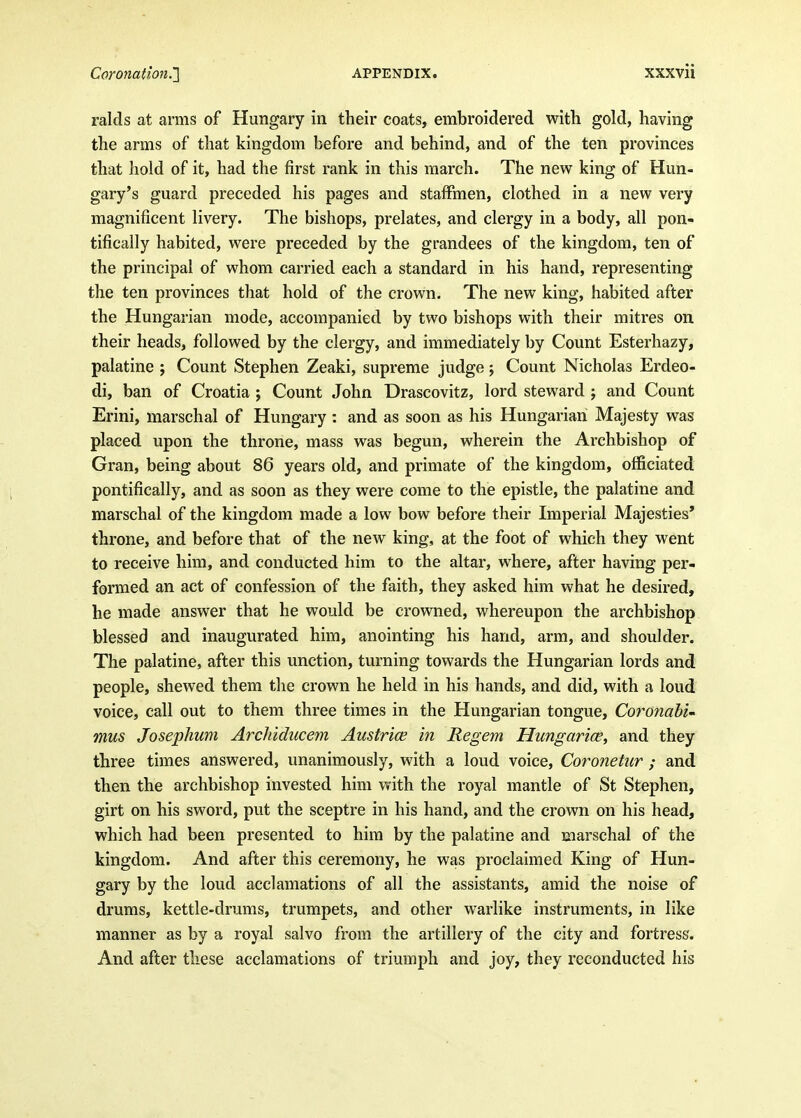 raids at arms of Hungary in their coats, embroidered with gold, having the arms of that kingdom before and behind, and of the ten provinces that hold of it, had the first rank in this march. The new king of Hun- gary's guard preceded his pages and stafFmen, clothed in a new very magnificent livery. The bishops, prelates, and clergy in a body, all pon- tifically habited, were preceded by the grandees of the kingdom, ten of the principal of whom carried each a standard in his hand, representing the ten provinces that hold of the crown. The new king, habited after the Hungarian mode, accompanied by two bishops with their mitres on their heads, followed by the clergy, and immediately by Count Esterhazy, palatine ; Count Stephen Zeaki, supreme judge, Count Nicholas Erdeo- di, ban of Croatia ; Count John Drascovitz, lord steward ; and Count Erini, marschal of Hungary: and as soon as his Hungarian Majesty was placed upon the throne, mass was begun, wherein the Archbishop of Gran, being about 86 years old, and primate of the kingdom, officiated pontifically, and as soon as they were come to the epistle, the palatine and marschal of the kingdom made a low bow before their Imperial Majesties* throne, and before that of the new king, at the foot of which they went to receive him, and conducted him to the altar, where, after having per- formed an act of confession of the faith, they asked him what he desired, he made answer that he would be crowned, whereupon the archbishop blessed and inaugurated him, anointing his hand, arm, and shoulder. The palatine, after this unction, turning towards the Hungarian lords and people, shewed them the crown he held in his hands, and did, with a loud voice, call out to them three times in the Hungarian tongue, Coronabi- mus JosepJium Arcluducem Austrice hi Regem Hungarice^ and they three times answered, unanimously, with a loud voice, Coronetur ; and then the archbishop invested him with the royal mantle of St Stephen, girt on his sword, put the sceptre in his hand, and the crown on his head, which had been presented to him by the palatine and marschal of the kingdom. And after this ceremony, he was proclaimed King of Hun- gary by the loud acclamations of all the assistants, amid the noise of drums, kettle-drums, trumpets, and other warlike instruments, in like manner as by a royal salvo from the artillery of the city and fortress. And after these acclamations of triumph and joy, they reconducted his