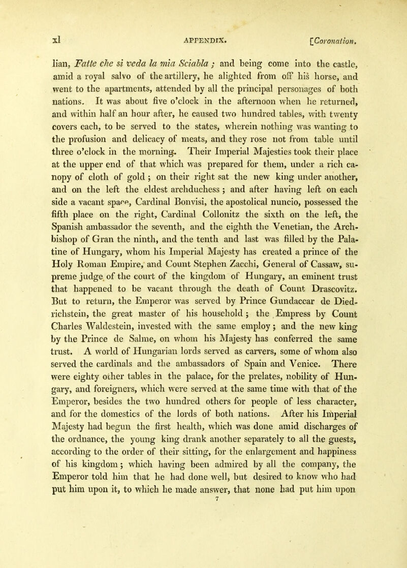 lian, Fatte die si veda la mia Sciabla ; and being come into the castle, amid a royal salvo of the artillery, he alighted from off his horse, and went to the apartments, attended by all the principal personages of both nations- It was about five o'clock in the afternoon when he returned, and within half an hour after, he caused two hundred tables, with twenty covers each, to be served to the states, wherein nothing was wanting to the profusion and delicacy of meats, and they rose not from table until three o'clock in the morning. Their Imperial Majesties took their place at the upper end of that which was prepared for them, under a rich ca- nopy of cloth of gold; on their right sat the new king under another, and on the left the eldest archduchess ; and after having left on each side a vacant spa^^f^, Cardinal Bonvisi, the apostolical nuncio, possessed the fifth place on the right. Cardinal Collonitz the sixth on the left, the Spanish ambassador the seventh, and the eighth the Venetian, the Arch- bishop of Gran the ninth, and the tenth and last was filled by the Pala- tine of Hungary, whom his Imperial Majesty has created a prince of the Holy Roman Empire, and Count Stephen Zacchi, General of Cassaw, su- preme judge of the court of the kingdom of Hungary, an eminent trust that happened to be vacant through the death of Count Drascovitz. But to return, the Emperor was served by Prince Gundaccar de Died- richstein, the great master of his household; the Empress by Count Charles Waldestein, invested with the same employ j and the new king by the Prince de Salme, on whom his Majesty has conferred the same trust. A world of Hungarian lords served as carvers, some of whom also served the cardinals and the ambassadors of Spain and Venice. There were eighty other tables in the palace, for the prelates, nobility of Hun- gary, and foreigners, which were served at the same time with that of the Emperor, besides the two hundred others for people of less character, and for the domestics of the lords of both nations. After his Imperial Majesty had begun the first health, which was done amid discharges of the ordnance, the young king drank another separately to all the guests, according to the order of their sitting, for the enlargement and happiness of his kingdom; which having been admired by all the company, the Emperor told him that he had done well, but desired to know who had put him upon it, to which he made answer, that none had put him upon