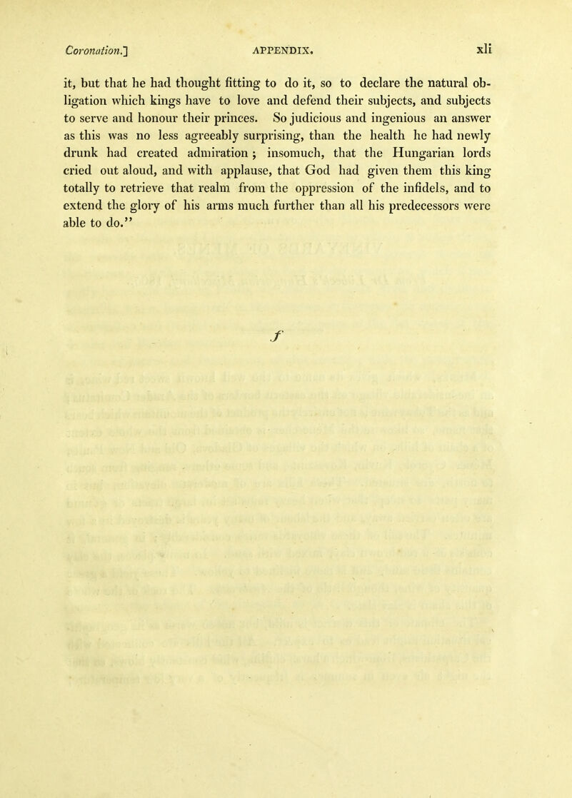 it, but that he had thought fitting to do it, so to declare the natural ob- ligation which kings have to love and defend their subjects, and subjects to serve and honour their princes. So judicious and ingenious an answer as this was no less agreeably surprising, than the health he had newly drunk had created admiration ; insomuch, that the Hungarian lords cried out aloud, and with applause, that God had given them this king totally to retrieve that realm from the oppression of the infidels, and to extend the glory of his arms much further than all his predecessors were able to do.