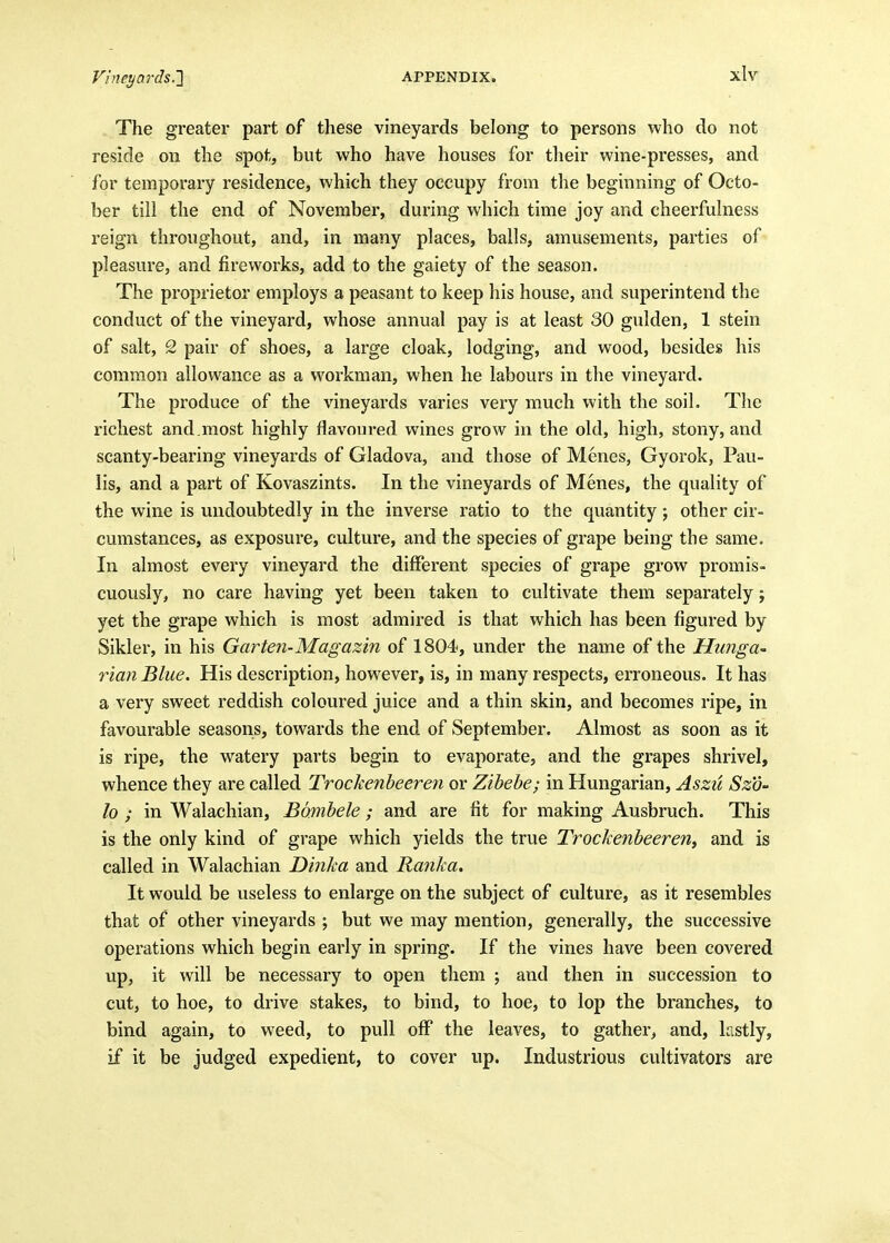 The greater part of these vineyards belong to persons who do not ■ reside on the spot, but who have houses for their wine-presses, and | for temporary residence, which they occupy from the beginning of Octo- i ber till the end of November, during which time joy and cheerfulness reign throughout, and, in many places, balls, amusements, parties of j pleasure, and fireworks, add to the gaiety of the season. i The proprietor employs a peasant to keep his house, and superintend the j conduct of the vineyard, whose annual pay is at least 30 gulden, 1 stein of salt, 2 pair of shoes, a large cloak, lodging, and wood, besides his common allowance as a workman, when he labours in the vineyard. The produce of the vineyards varies very much with the soil. The | richest and.most highly flavoured wines grow in the old, high, stony, and j scanty-bearing vineyards of Gladova, and those of Menes, Gyorok, Pau- \ lis, and a part of Kovaszints. In the vineyards of Menes, the quality of the wine is undoubtedly in the inverse ratio to the quantity ; other cir- cumstances, as exposure, culture, and the species of grape being the same. i In almost every vineyard the different species of grape grow promis- cuously, no care having yet been taken to cultivate them separately; yet the grape which is most admired is that which has been figured by \ Sikler, in his Garten-Magazin of 1804, under the name of the Hunga- ■> rian Blue. His description, however, is, in many respects, erroneous. It has a very sweet reddish coloured juice and a thin skin, and becomes ripe, in i favourable seasons, towards the end of September. Almost as soon as it , is ripe, the watery parts begin to evaporate, and the grapes shrivel, whence they are called Trockenheeren or Zihehe; in Hungarian, Aszu Szo- i lo ; in Walachian, Bdmbele; and are fit for making Ausbruch. This i is the only kind of grape which yields the true Trockenheeren^ and is called in Walachian Dinka and Ranka. ' It would be useless to enlarge on the subject of culture, as it resembles that of other vineyards \ but we may mention, generally, the successive i operations which begin early in spring. If the vines have been covered j up, it will be necessary to open them ; and then in succession to | cut, to hoe, to drive stakes, to bind, to hoe, to lop the branches, to bind again, to weed, to pull off the leaves, to gather, and, lastly, ' if it be judged expedient, to cover up. Industrious cultivators are ' i