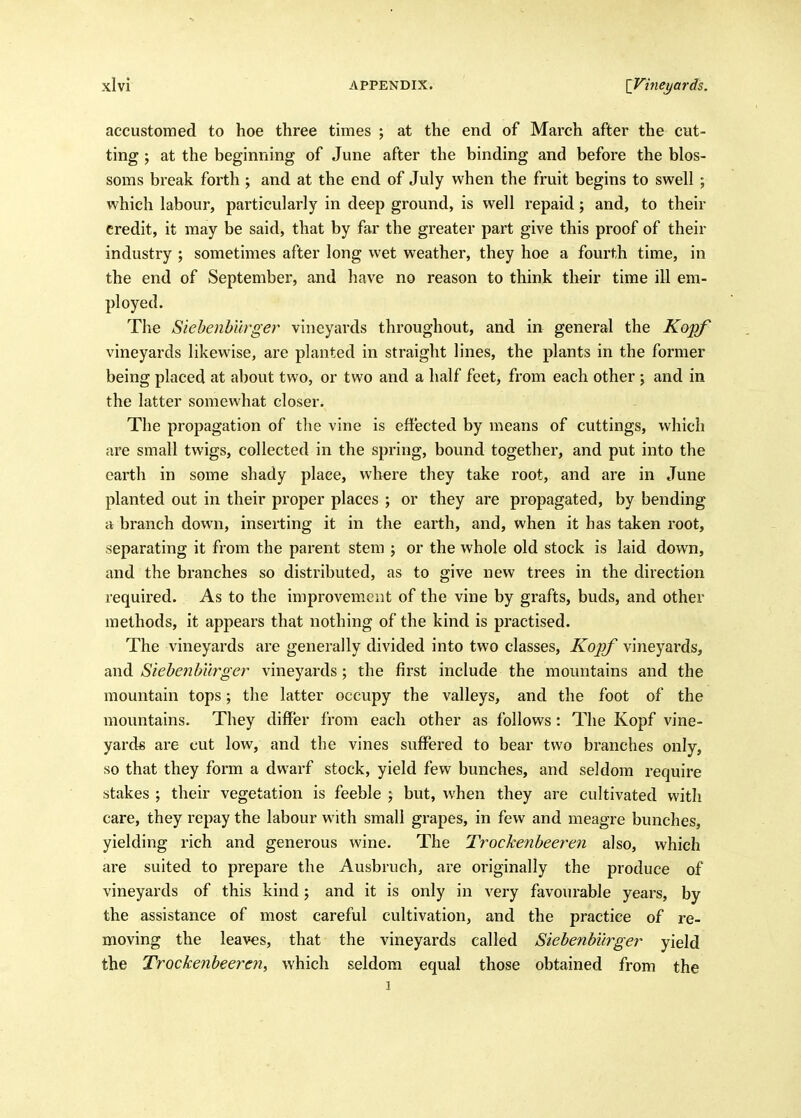 accustomed to hoe three times ; at the end of March after the cut- ting ; at the beginning of June after the binding and before the blos- soms break forth ; and at the end of July when the fruit begins to swell ; which labour, particularly in deep ground, is well repaid; and, to their credit, it may be said, that by far the greater part give this proof of their industry ; sometimes after long wet weather, they hoe a fourth time, in the end of September, and have no reason to think their time ill em- ployed. The Siehenb'i'wger vineyards throughout, and in general the Kopf vineyards likewise, are planted in straight lines, the plants in the former being placed at about two, or two and a half feet, from each other \ and in the latter somewhat closer. The propagation of tlie vine is effected by means of cuttings, which are small twigs, collected in the spring, bound together, and put into the earth in some shady place, where they take root, and are in June planted out in their proper places ; or they are propagated, by bending a branch down, inserting it in the earth, and, when it has taken root, separating it from the parent stem j or the whole old stock is laid down, and the branches so distributed, as to give new trees in the direction required. As to the improvement of the vine by grafts, buds, and other methods, it appears that nothing of the kind is practised. The vineyards are generally divided into two classes, Kopf vineyards, and Siebenb'urger vineyards; the first include the mountains and the mountain tops; the latter occupy the valleys, and the foot of the mountains. They difJer from each other as follows: The Kopf vine- yards are cut low, and the vines suffered to bear two branches only, so that they form a dwarf stock, yield few bunches, and seldom require stakes ; their vegetation is feeble ; but, when they are cultivated with care, they repay the labour with small grapes, in few and meagre bunches, yielding rich and generous wine. The Trockenheeren also, which are suited to prepare the Ausbruch, are originally the produce of vineyards of this kind j and it is only in very favourable years, by the assistance of most careful cultivation, and the practice of re- moving the leaves, that the vineyards called Siehenhurger yield the Trockenheeren^ which seldom equal those obtained from the