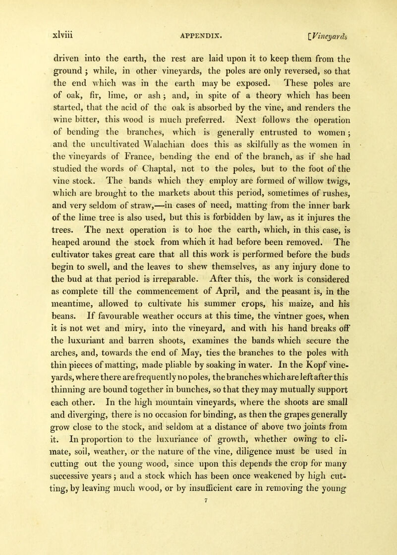 driven into the earth, the rest are laid upon it to keep them from the ground j while, in other vineyards, the poles are only reversed, so that the end which was in the earth may be exposed. These poles are of oak, fir, lime, or ash; and, in spite of a theory which has been started, that the acid of the oak is absorbed by the vine, and renders the wine bitter, this wood is much preferred. Next follows the operation of bending the branches, which is generally entrusted to women; and the uncultivated Walachian does this as skilfully as the women in the vineyards of France, bending the end of the branch, as if she had studied the words of Cliaptal, not to the poles, but to the foot of the vine stock. The bands which they employ are formed of willow twigs, which are brought to the markets about this period, sometimes of rushes, and very seldom of straw,—in cases of need, matting from the inner bark of the lime tree is also used, but this is forbidden by law, as it injures the trees. The next operation is to hoe the earth, which, in this case, is heaped around the stock from which it had before been removed. The cultivator takes great care that all this work is performed before the buds begin to swell, and the leaves to shew themselves, as any injury done to the bud at that period is irreparable. After this, the work is considered as complete till the commencement of April, and the peasant is, in the meantime, allowed to cultivate his summer crops, his maize, and his beans. If favourable weather occurs at this time, the vintner goes, when it is not wet and miry, into the vineyard, and with his hand breaks off the luxuriant and barren shoots, examines the bands which secure the arches, and, towards the end of May, ties the branches to the poles with thin pieces of matting, made pliable by soaking in water. In the Kopf vine- yards, where there are frequently no poles, the branches which are left after this thinning are bound together in bunches, so that they may mutually support each other. In the high mountain vineyards, where the shoots are small and diverging, there is no occasion for binding, as then the grapes generally grow close to the stock, and seldom at a distance of above two joints from it. In proportion to the luxuriance of growth, whether owing to cli- mate, soil, weather, or the nature of the vine, diligence must be used in cutting out the young wood, since upon this depends the crop for many successive years; and a stock which has been once weakened by high cut- ting, by leaving much wood, or by insufficient care in removing the young