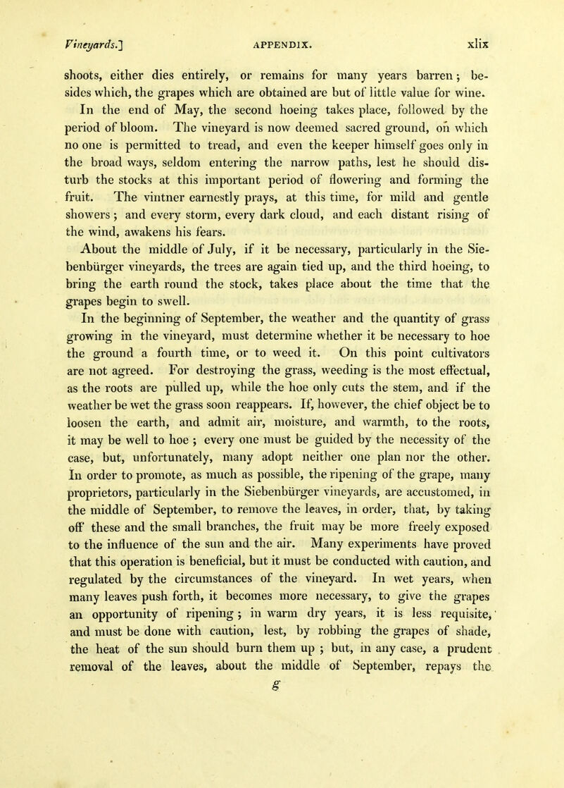 shoots, either dies entirely, or remains for many years barren; be- sides which, the grapes which are obtained are but of little value for wine. In the end of May, the second hoeing takes place, followed by the period of bloom. The vineyard is now deemed sacred ground, on which no one is permitted to tread, and even the keeper himself goes only in the broad ways, seldom entering the narrow paths, lest he should dis- turb the stocks at this important period of flowering and forming the fruit. The vintner earnestly prays, at this time, for mild and gentle showers ; and every storm, every dark cloud, and each distant rising of the wind, awakens his fears. About the middle of July, if it be necessary, particularly in the Sie- benbiirger vineyards, the trees are again tied up, and the third hoeing, to bring the earth round the stock, takes place about the time that the grapes begin to swell. In the beginning of September, the weather and the quantity of grass growing in the vineyard, must determine whether it be necessary to hoe the ground a fourth time, or to weed it. On this point cultivators are not agreed. For destroying the grass, weeding is the most effectual, as the roots are pulled up, while the hoe only cuts the stem, and if the weather be wet the grass soon reappears. If, however, the chief object be to loosen the earth, and admit air, moisture, and warmth, to the roots, it may be well to hoe ; every one must be guided by the necessity of the case, but, unfortunately, many adopt neither one plan nor the other, in order to promote, as much as possible, the ripening of the gi'ape, many proprietors, particularly in the Siebenburger vineyards, are accustomed, in the middle of September, to remove the leaves, in order, that, by taking oH' these and the small branches, the fruit may be more freely exposed to the influence of the sun and the air. Many experiments have proved that this operation is beneficial, but it must be conducted with caution, and regulated by the circumstances of the vineyard. In wet years, when many leaves push forth, it becomes more necessary, to give the grapes an opportunity of ripening ; in warm dry years, it is less requisite^ and must be done with caution, lest, by robbing the grapes of shade, the heat of the sun should burn them up ; but, in any case, a prudent removal of the leaves, about the middle of September, repays the.