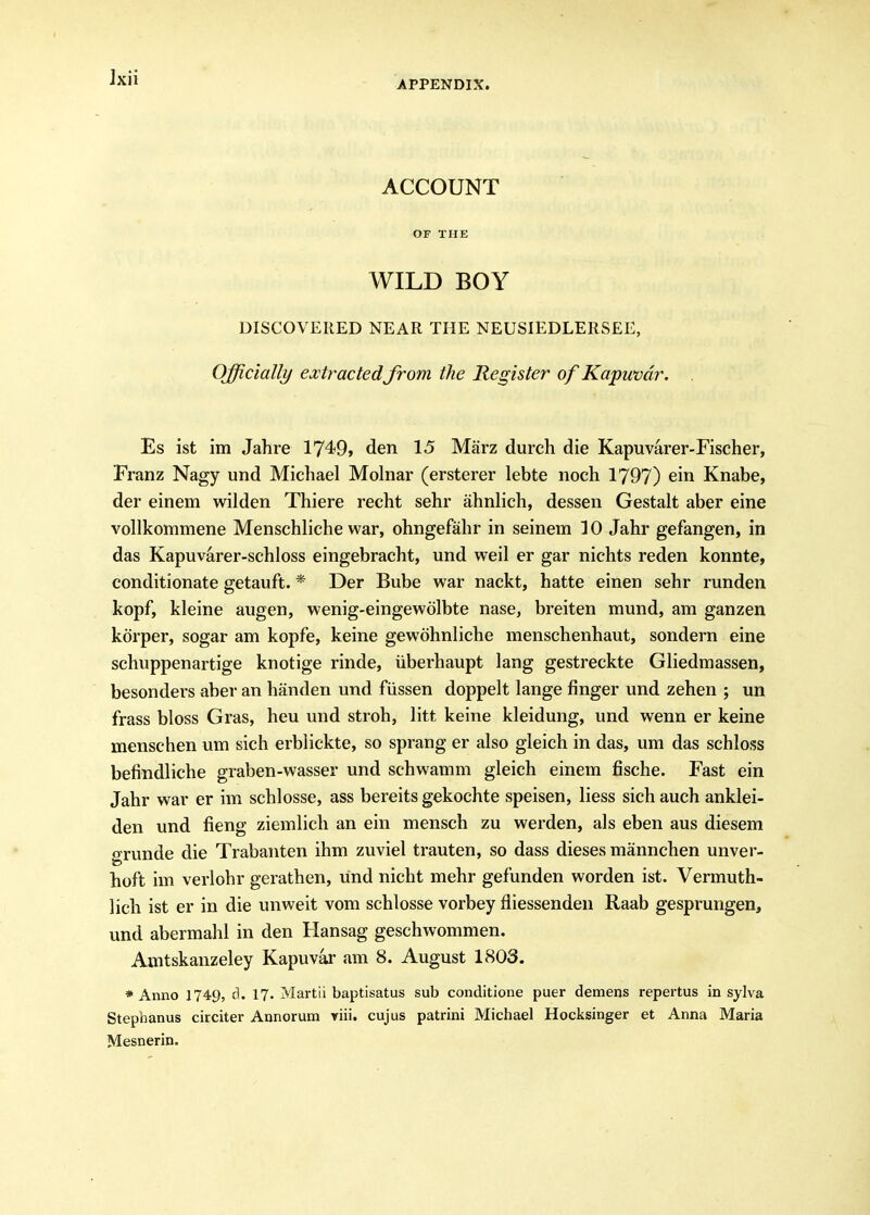 APPENDIX. ACCOUNT OF THE WILD BOY DISCOVERED NEAR THE NEUSIEDLERSEE, Officially extractedfrom the Register of Kapwvdr. . Es ist im Jahre 1749» den 15 Miirz durch die Kapuvarer-Fischer, Franz Nagy und Michael Molnar (ersterer lebte noch 1797) ein Knabe, der einem wilden Thiere recht sehr ahnlich, dessen Gestalt aber eine vollkommene Menschliche war, ohngefahr in seinem 10 Jahr gefangen, in das Kapuvarer-schloss eingebracht, und weil er gar nichts reden konnte, conditionate getauft. * Der Bube war nackt, hatte einen sehr runden kopf, kleine augen, wenig-eingewolbte nase, breiten mund, am ganzen kdrper, sogar am kopfe, keine gewohnliche menschenhaut, sondern eine schuppenartige knotige rinde, iiberhaupt lang gestreckte Gliedmassen, besonders aber an handen und fiissen doppelt lange finger und zehen ; un frass bloss Gras, heu und stroh, litt keine kleidung, und wenn er keine menschen um sich erblickte, so sprang er also gleich in das, um das schloss befindliche graben-wasser und schwamm gleich einem fische. Fast ein Jahr war er im schlosse, ass bereits gekochte speisen, liess sich auch anklei- den und fieng ziemlich an ein mensch zu werden, als eben aus diesem grunde die Trabanten ihm zuviel trauten, so dass dieses mannchen unver- hoft im verlohr gerathen, und nicht mehr gefunden worden ist. Vermuth- lich ist er in die unweit vom schlosse vorbey fliessenden Raab gesprungen, und abermahl in den Hansag geschwommen. Amtskanzeley Kapuvar am 8. August 1803. * Anno 1749, d. 17. Martii baptisatus sub conditione puer demens repertus in sylva Stephanus circiter Annorum riii. cujus patrini Michael Hocksinger et Anna Maria Mesnerin.