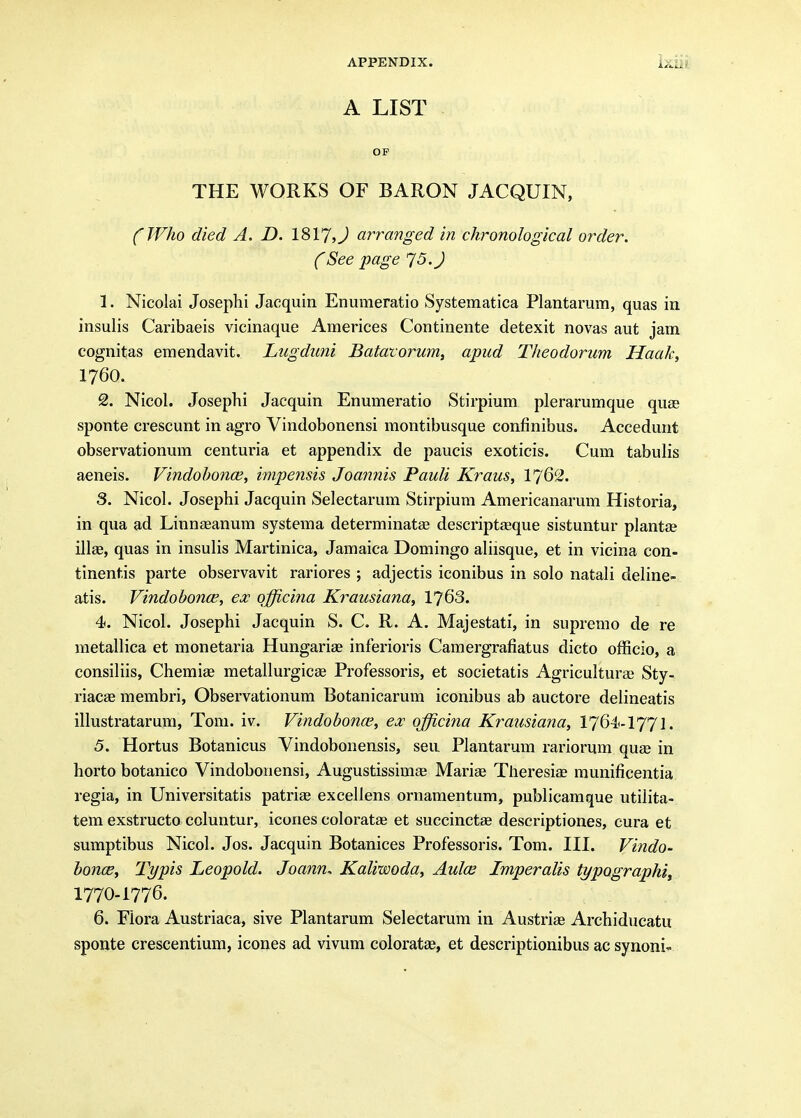 A LIST OP THE WORKS OF BARON JACQUIN, CWho died A. D. 1817,J arranged in chronological order. CSee page '75. J 1. Nicolai Josephi Jacquin Enumeratio Systematica Plantarum, quas in insulis Caribaeis vicinaque Americes Continente detexit novas aut jam cognitas emendavit. Lugdimi Batavorum^ apud Theodorum Haak, 1760. 2. Nicol. Josephi Jacquin Enmneratio Stirpium plerarumque quae sponte crescunt in agro Vindobonensi raontibusque confinibus. Accedunt observationum centuria et appendix de paucis exoticis. Cum tabulis aeneis. Vindohonce, impe7isis Joannis Pauli Kraus, I762. 3. Nicol. Josephi Jacquin Selectarum Stirpium Americanarum Historia, in qua ad Linnaeanum systema determinata? descriptaeque sistuntur plantae illae, quas in insulis Martinica, Jamaica Domingo ahisque, et in vicina con- tinentis parte observavit rariores ; adjectis iconibus in solo natali deline- atis. Vindobonce, ex officina Krausiana, 1763. 4. Nicol. Josephi Jacquin S. C. R. A. Majestati, in supremo de re metallica et monetaria Hungariae inferioris Camergrafiatus dicto officio, a consiliis, Chemiae metallurgicae Professoris, et societatis Agricultural Sty- riacae membri, Observationum Botanicarum iconibus ab auctore delineatis illustratarum, Tom. iv. Vindobona^, ex officina Krausiana, 1764<-177l. 5. Hortus Botanicus Vindobonensis, sen Plantarum rariorum quse in horto botanico Vindobonensi, Augustissimae Marise Theresiae munificentia regia, in Universitatis patriae excellens ornamentum, publicamque utilita- tem exstructo ccluntur, icones coloratse et succinctae descriptiones, cura et sumptibus Nicol. Jos. Jacquin Botanices Professoris. Tom. III. Vindo- honoB, Typis Leopold. Joann. Kaliwoda, Aulce Imperalis typographiy 1770-1776. 6. Flora Austriaca, sive Plantarum Selectarum in Austrise Archiducatu sponte crescentium, icones ad vivum coloratae, et descriptionibus ac synoni-