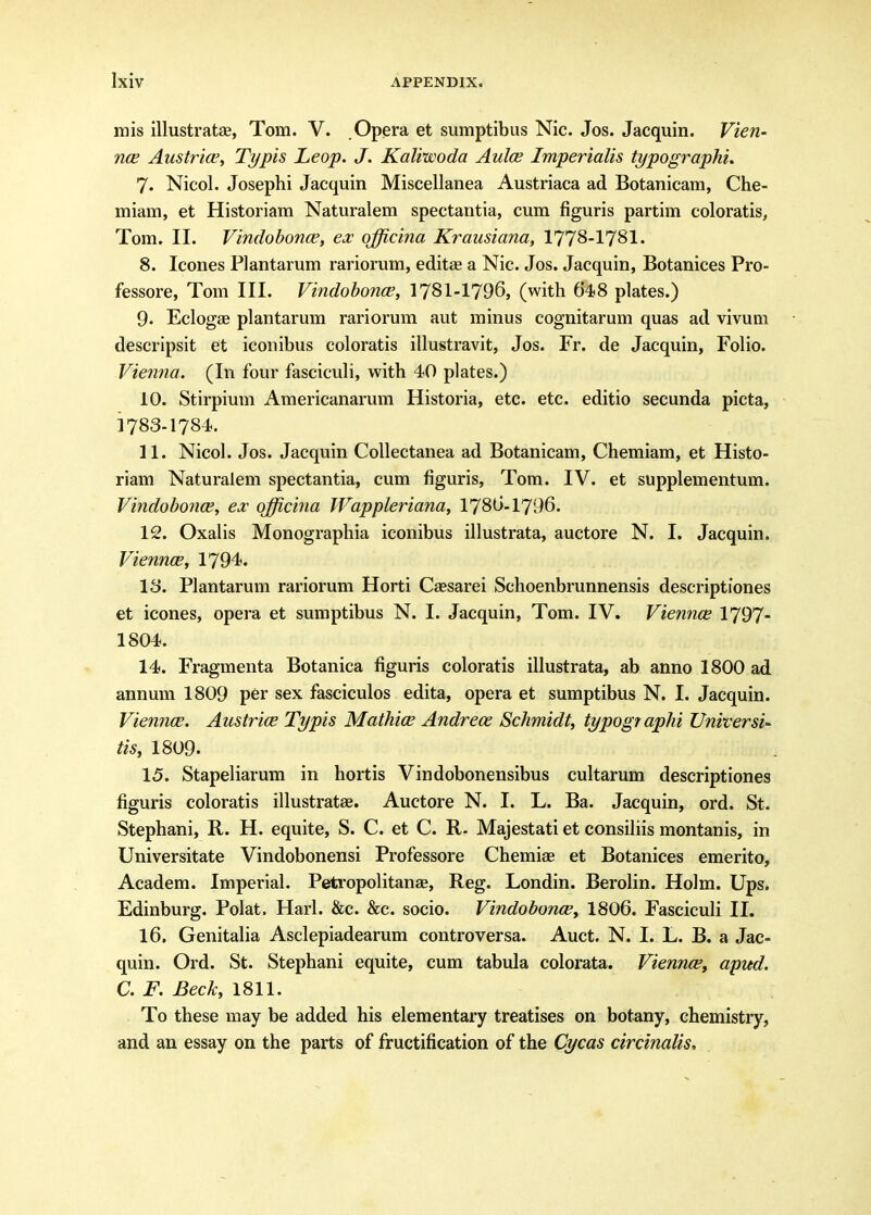 mis illustratae, Tom. V. Opera et sumptibus Nic. Jos. Jacquin. Vien- nce Austrice, Typis Leop. J. Kaliwoda Aulce Imperialis typographi. 7. Nicol. Josephi Jacquin Miscellanea Austriaca ad Botanicam, Che- miam, et Historiam Naturalem spectantia, cum figuris partim coloratis, Tom. II. Vindobonce, ex qfficina Krausiana, 1778-1781. 8. Icones Plantarum rariorum, editas a Nic. Jos. Jacquin, Botanices Pro- fessore, Tom III. Vindohonce, I78I-I796, (with 648 plates.) 9. Eclogae plantarum rariorum aut minus cognitarum quas ad vivum descripsit et iconibus coloratis illustravit, Jos. Fr. de Jacquin, Folio. Vienna. (In four fasciculi, with 40 plates.) 10. Stii'pium Americanarum Historia, etc. etc. editio secunda picta, 1783-1784. 11. Nicol. Jos. Jacquin Collectanea ad Botanicam, Chemiam, et Histo- riam Naturalem spectantia, cum figuris, Tom. IV. et supplementum. Viyidobonw, ex qfficina TFappleriana, 1786-1796. 12. Oxalis Monographia iconibus illustrata, auctore N. I. Jacquin. Viennce, 1794. 18. Plantarum rariorum Horti Caesarei Schoenbrunnensis descriptiones et icones, opera et sumptibus N. I. Jacquin, Tom. IV. Viennce 1797- 1804. 14. Fragmenta Botanica figuris coloratis illustrata, ab anno 1800 ad annum 1809 per sex fasciculos edita, opera et sumptibus N. I. Jacquin. Viennce. Austrice Typis Mathice Andrece Schmidt, typographi Universi^ tis, I809. 15. Stapeliarum in hortis Vindobonensibus cultarum descriptiones figuris coloratis illustratae. Auctore N. I. L. Ba. Jacquin, ord. St. Stephani, R. H. equite, S. C. et C. R. Majestati et consiliis montanis, in Universitate Vindobonensi Professore Chemiae et Botanices emerito, Academ. Imperial. Petropolitanae, Reg. Londin. Berolin. Holm. Ups. Edinburg. Polat. Harl. &c. &c. socio. Vindobonce, I8O6. Fasciculi II. 16. Genitalia Asclepiadearum controversa. Auct. N. I. L. B. a Jac- quin. Ord. St. Stephani equite, cum tabula colorata. Vienncet apud. a F. Beck, 1811. To these may be added his elementary treatises on botany, chemistry, and an essay on the parts of fructification of the Cycas circinalis.