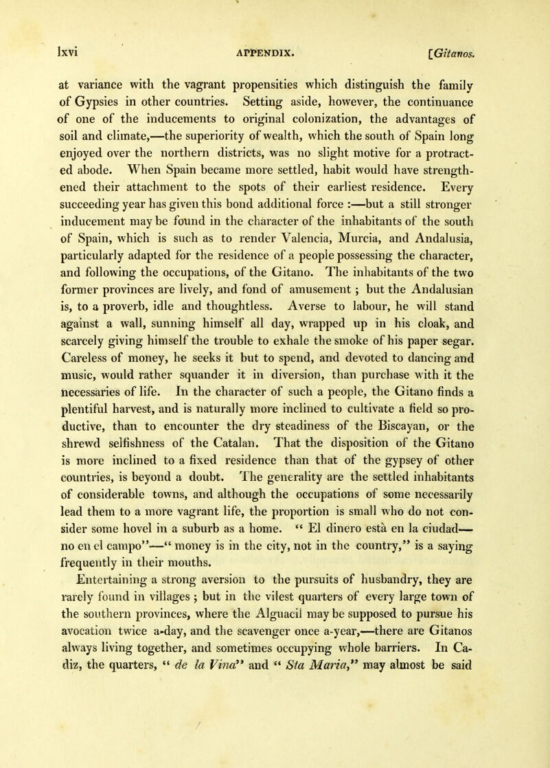 at variance with the vagrant propensities which distinguish the family of Gypsies in other countries. Setting aside, however, the continuance of one of the inducements to original colonization, the advantages of soil and climate,—the superiority of wealth, which the south of Spain long enjoyed over the northern districts, was no slight motive for a protract- ed abode. When Spain became more settled, habit would have strength- ened their attachment to the spots of their earliest residence. Every succeeding year has given this bond additional force :—but a still stronger inducement may be found in the character of the inhabitants of the south of Spain, which is such as to render Valencia, Murcia, and Andalusia, particularly adapted for the residence of a people possessing the character, and following the occupations, of the Gitano. The inhabitants of the two former provinces are lively, and fond of amusement ; but the Andalusian is, to a proverb, idle and thoughtless. Averse to labour, he will stand against a wall, sunning himself all day, wrapped up in his cloak, and scarcely giving himself the trouble to exhale the smoke of his paper segar. Careless of money, he seeks it but to spend, and devoted to dancing and music, would rather squander it in diversion, than purchase with it the necessaries of life. In the character of such a people, the Gitano finds a plentiful harvest, and is naturally more inclined to cultivate a field so pro- ductive, than to encounter the dry steadiness of the Biscayan, or the shrewd selfishness of the Catalan. That the disposition of the Gitano is more inclined to a fixed residence than that of the gypsey of other countries, is beyond a doubt. The generality are the settled inhabitants of considerable towns, and although the occupations of some necessarily lead them to a more vagrant life, the proportion is small who do not con- sider some hovel in a suburb as a home. *' El dinero esta en la ciudad— no en el campo— money is in the city, not in the country, is a saying frequently in their mouths. Entertaining a strong aversion to the pursuits of husbandry, they are rarely found in villages ; but in the vilest quarters of every large town of the southern provinces, where the Alguacil may be supposed to pursue his avocation twice a-day, and the scavenger once a-year,—there are Gitanos always living together, and sometimes occupying whole barriers. In Ca- diz, the quarters, *' de la Vina'* and  Sta Maria, may almost be said