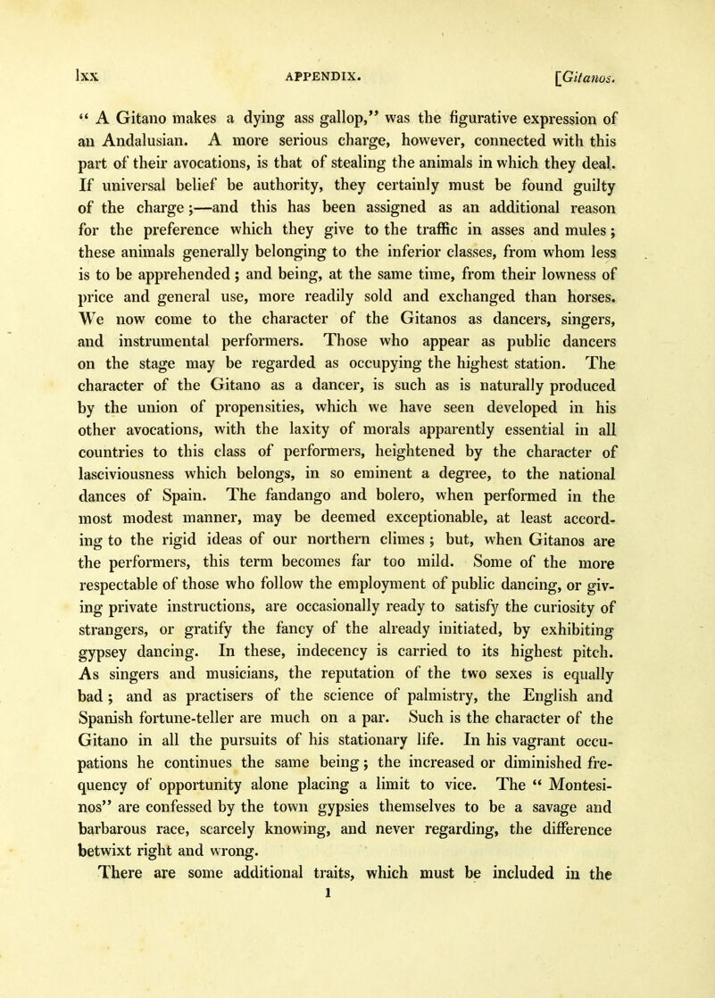 ** A Gitano makes a dying ass gallop,'* was the figurative expression of an Andalusian. A more serious charge, however, connected with this part of their avocations, is that of stealing the animals in which they deal. If universal belief be authority, they certainly must be found guilty of the charge;—and this has been assigned as an additional reason for the preference which they give to the traffic in asses and mules; these animals generally belonging to the inferior classes, from whom less is to be apprehended; and being, at the same time, from their lowness of price and general use, more readily sold and exchanged than horses. We now come to the character of the Gitanos as dancers, singers, and instrumental performers. Those who appear as public dancers on the stage may be regarded as occupying the highest station. The character of the Gitano as a dancer, is such as is naturally produced by the union of propensities, which we have seen developed in his other avocations, with the laxity of morals apparently essential in all countries to this class of performers, heightened by the character of lasciviousness which belongs, in so eminent a degree, to the national dances of Spain. The fandango and bolero, when performed in the most modest manner, may be deemed exceptionable, at least accord- ing to the rigid ideas of our northern climes ; but, when Gitanos are the performers, this term becomes far too mild. Some of the more respectable of those who follow the employment of public dancing, or giv- ing private instructions, are occasionally ready to satisfy the curiosity of strangers, or gratify the fancy of the already initiated, by exhibiting gypsey dancing. In these, indecency is carried to its highest pitch. As singers and musicians, the reputation of the two sexes is equally bad; and as practisers of the science of palmistry, the English and Spanish fortune-teller are much on a par. Such is the character of the Gitano in all the pursuits of his stationary life. In his vagrant occu- pations he continues the same being; the increased or diminished fre- quency of opportunity alone placing a limit to vice. The  Montesi- nos are confessed by the town gypsies themselves to be a savage and barbarous race, scarcely knowing, and never regarding, the difference betwixt right and wrong. There are some additional traits, which must be included in the 1