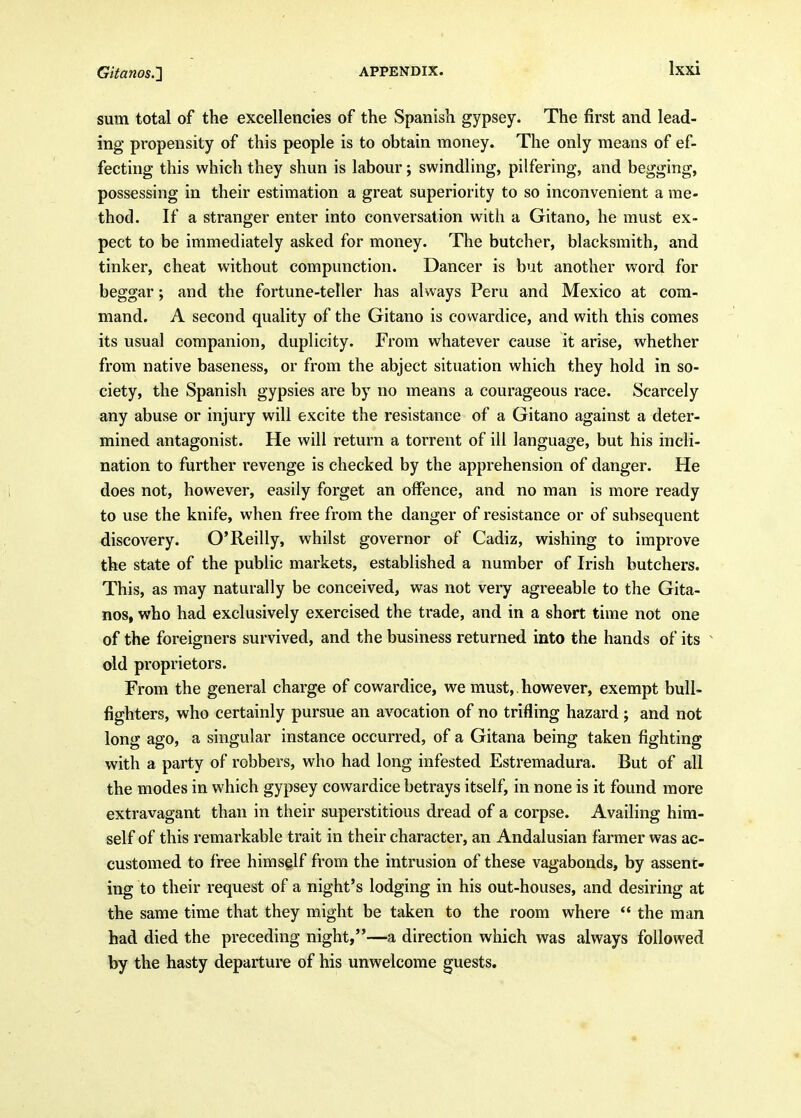 sum total of the excellencies of the Spanish gypsey. The first and lead- ing propensity of this people is to obtain money. The only means of ef- fecting this which they shun is labour j swindling, pilfering, and begging, possessing in their estimation a great superiority to so inconvenient a me- thod. If a stranger enter into conversation with a Gitano, he must ex- pect to be immediately asked for money. The butcher, blacksmith, and tinker, cheat without compunction. Dancer is but another word for beggar; and the fortune-teller has always Peru and Mexico at com- mand. A second quality of the Gitano is cowardice, and with this comes its usual companion, duplicity. From whatever cause it arise, whether from native baseness, or from the abject situation which they hold in so- ciety, the Spanish gypsies are by no means a courageous race. Scarcely any abuse or injury will excite the resistance of a Gitano against a deter- mined antagonist. He will return a torrent of ill language, but his incli- nation to further revenge is checked by the apprehension of danger. He does not, however, easily forget an offence, and no man is more ready to use the knife, when free from the danger of resistance or of subsequent discovery. O'Reilly, whilst governor of Cadiz, wishing to improve the state of the public markets, established a number of Irish butchers. This, as may naturally be conceived, was not very agreeable to the Gita- nos, who had exclusively exercised the trade, and in a short time not one of the foreigners survived, and the business returned into the hands of its old proprietors. From the general charge of cowardice, we must,, however, exempt bull- fighters, who certainly pursue an avocation of no trifling hazard j and not long ago, a singular instance occurred, of a Gitana being taken fighting with a party of robbers, who had long infested Estremadura. But of all the modes in which gypsey cowardice betrays itself, in none is it found more extravagant than in their superstitious dread of a corpse. Availing him- self of this remarkable trait in their character, an Andalusian farmer was ac- customed to free himself from the intrusion of these vagabonds, by assent- ing to their request of a night's lodging in his out-houses, and desiring at the same time that they might be taken to the room where  the man had died the preceding night,—a direction which was always followed by the hasty departure of his unwelcome guests.