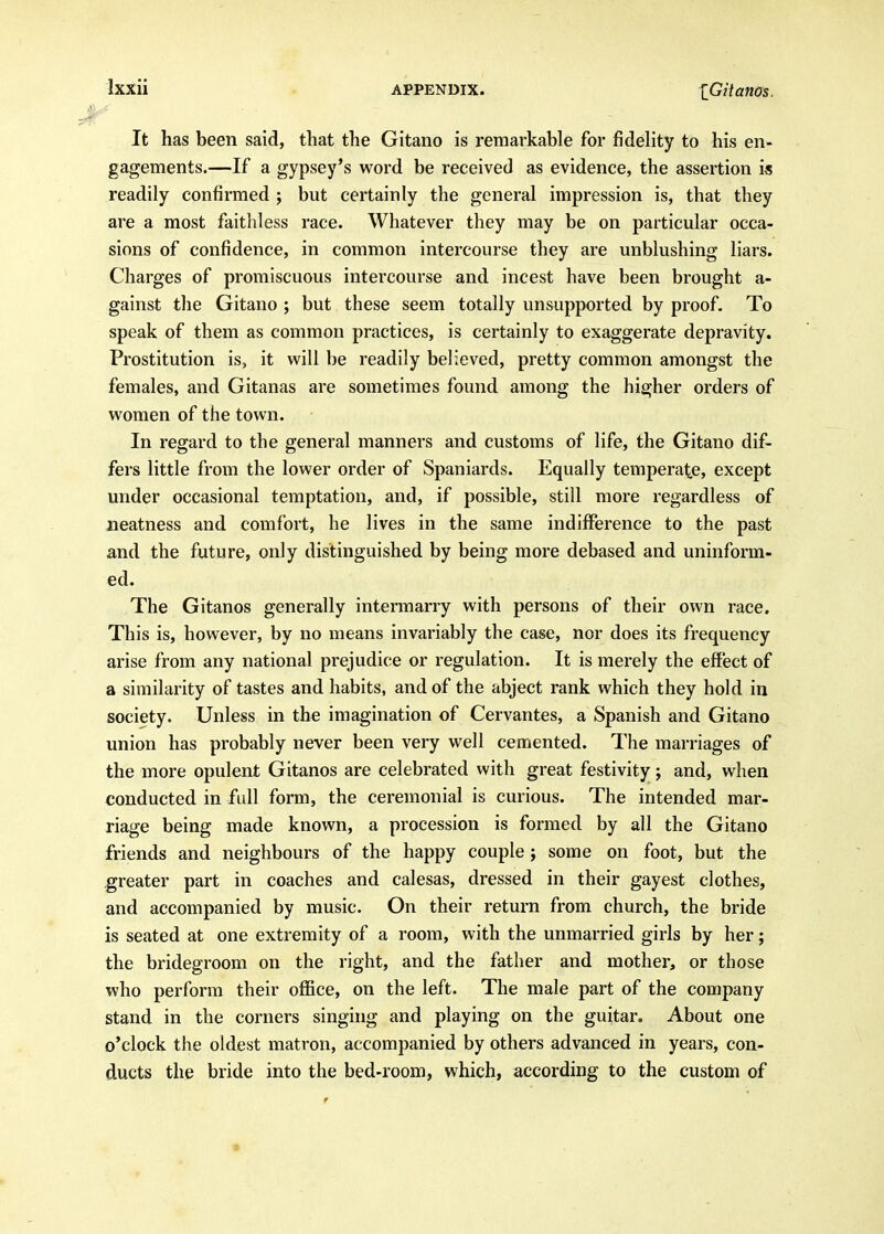 It has been said, that the Gitano is remarkable for fidelity to his en- gagements.—If a gypsey's word be received as evidence, the assertion i« readily confirmed ; but certainly the general impression is, that they are a most faithless race. Whatever they may be on particular occa- sions of confidence, in common intercourse they are unblushing liars. Charges of promiscuous intercourse and incest have been brought a- gainst the Gitano ; but these seem totally unsupported by proof. To speak of them as common practices, is certainly to exaggerate depravity. Prostitution is, it will be readily believed, pretty common amongst the females, and Gitanas are sometimes found among the higher orders of women of the town. In regard to the general manners and customs of life, the Gitano dif- fers little from the lower order of Spaniards. Equally temperate, except under occasional temptation, and, if possible, still more regardless of neatness and comfort, he lives in the same indifference to the past and the future, only distinguished by being more debased and uninform- ed. The Gitanos generally intermarry with persons of their own race. This is, however, by no means invariably the case, nor does its frequency arise from any national prejudice or regulation. It is merely the effect of a similarity of tastes and habits, and of the abject rank which they hold in society. Unless in the imagination of Cervantes, a Spanish and Gitano union has probably never been very well cemented. The marriages of the more opulent Gitanos are celebrated with great festivity; and, when conducted in fidl form, the ceremonial is curious. The intended mar- riage being made known, a procession is formed by all the Gitano friends and neighbours of the happy couple j some on foot, but the greater part in coaches and calesas, dressed in their gayest clothes, and accompanied by music. On their return from church, the bride is seated at one extremity of a room, with the unmarried girls by her; the bridegroom on the right, and the father and mother, or those who perform their office, on the left. The male part of the company stand in the corners singing and playing on the guitar. About one o'clock the oldest matron, accompanied by others advanced in years, con- ducts the bride into the bed-room, which, according to the custom of