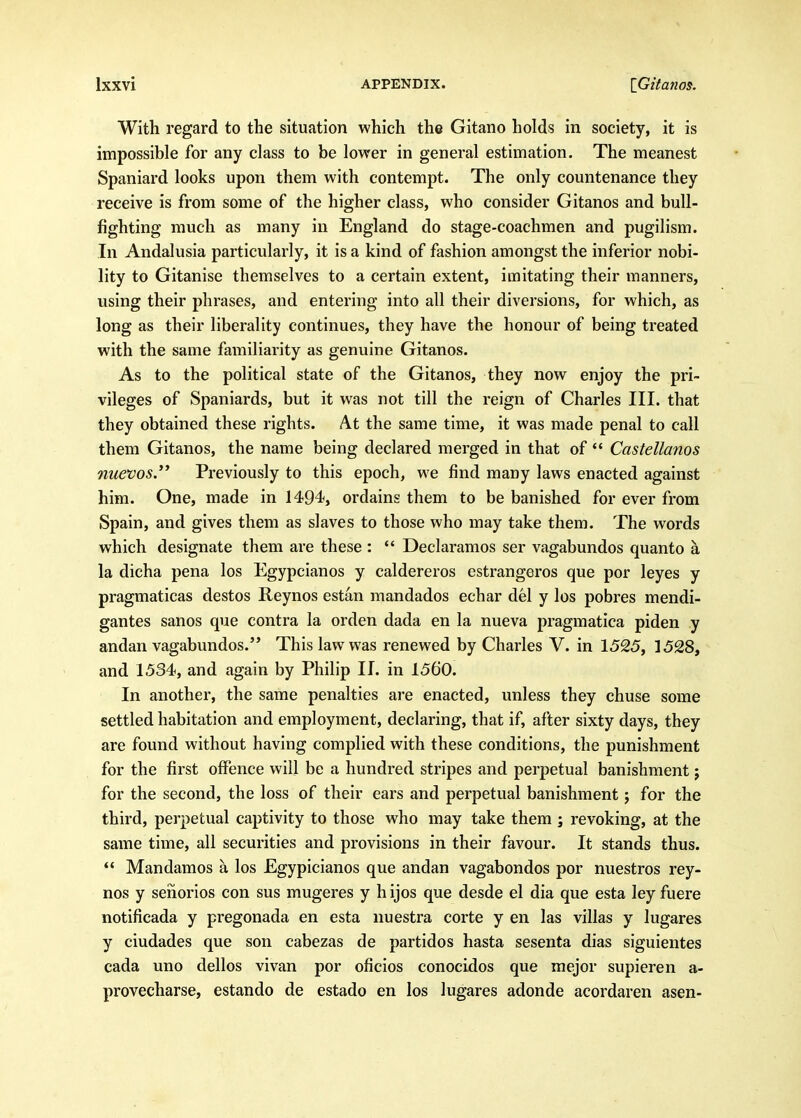 With regard to the situation which the Gitano holds in society, it is impossible for any class to be lower in general estimation. The meanest Spaniard looks upon them with contempt. The only countenance they receive is from some of the higher class, who consider Gitanos and bull- fighting much as many in England do stage-coachmen and pugilism. In Andalusia particularly, it is a kind of fashion amongst the inferior nobi- lity to Gitanise themselves to a certain extent, imitating their manners, using their phrases, and entering into all their diversions, for which, as long as their liberality continues, they have the honour of being treated with the same familiarity as genuine Gitanos. As to the political state of the Gitanos, they now enjoy the pri- vileges of Spaniards, but it was not till the reign of Charles III. that they obtained these rights. At the same time, it was made penal to call them Gitanos, the name being declared merged in that of  Castellanos nuevos. Previously to this epoch, we find many laws enacted against him. One, made in 1494<, ordains them to be banished for ever from Spain, and gives them as slaves to those who may take them. The words which designate them are these : *' Declaramos ser vagabundos quanto a la dicha pena los Egypcianos y caldereros estrangeros que por leyes y pragmaticas destos Reynos estan mandados echar del y los pobres mendi- gantes sanos que contra la orden dada en la nueva pragmatica piden y andan vagabundos. This law was renewed by Charles V. in 1525, 1528, and 1534, and again by Philip II. in 1560. In another, the same penalties are enacted, unless they chuse some settled habitation and employment, declaring, that if, after sixty days, they are found without having complied with these conditions, the punishment for the first oflPence will be a hundred stripes and perpetual banishment j for the second, the loss of their ears and perpetual banishment j for the third, perpetual captivity to those who may take them ; revoking, at the same time, all securities and provisions in their favour. It stands thus. *' Mandamos a los Egypicianos que andan vagabondos por nuestros rey- nos y senorios con sus mugeres y h ijos que desde el dia que esta ley fuere notificada y pregonada en esta nuestra corte y en las villas y lugares y ciudades que son cabezas de partidos hasta sesenta dias siguientes cada uno dellos vivan por oficios conocidos que mejor supieren a- provecharse, estando de estado en los lugares adonde acordaren asen-