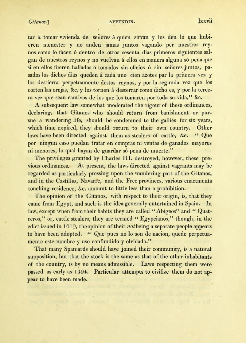 tar a tomar vivienda de senores a quien sirvan y los den lo que hubi- eren menester y no anden jamas juntos vagando per nuestros rey- nos como lo facen 6 dentro de otros sesenta dias primeros siguientes sal- gan de nuestros reynos y no vuelvan a ellos enmanera alguna so penaque si en ellos fueren hallados 6 tornados sin oficios 6 sin seiiores juntos, pa- sados los dichos dias queden a cada uno cien azotes par la primera vez y los destierra perpetuamente destos reynos, y por la segunda vez que los corten las orejas, &c. y los tornen a desterrar como dicho es, y por la terce- ra vez que sean cautivos de los que los tomaren por toda su vida, &c. A subsequent law somevi^hat moderated the rigour of these ordinances, declaring, that Gitanos who should return from banishment or pur- sue a wandering life, should be condemned to the gallies for six years, which time expired, they should return to their own country. Other laws have been directed against them as stealers of cattle, &c.  Que por ningun caso puedan tratar en compras ni ventas de ganados mayores ni menores, lo qual hayan de guardar so pena de muerte. The privileges granted by Charles III. destroyed, however, these pre- vious ordinances. At present, the laws directed against vagrants may be regarded as particularly pressing upon the wandering part of the Gitanos, and in the Castilles, Navarre, and the Free provinces, various enactments touching residence, &c. amount to little less than a prohibition. The opinion of the Gitanos, with respect to their origin, is, that they came from Egypt, and such is the idea generally entertained in Spain. In law, except when from their habits they are called  Abigeos and  Quat- reros, or, cattle stealers, they are termed  Egypcianos, though, in the edict issued in l6l9, theopinion of their wo/being a separate people appears to have been adopted.  Que pues no lo son de nacion, quede perpetua- mente este nombre y uso confundido y olvidado. That many Spaniards should have joined their community, is a natural supposition, but that the stock is the same as that of the other inhabitants of the country, is by no means admissible. Laws respecting them were passed as early as 1494. Particular attempts to civilize them do not ap- pear to have been made.