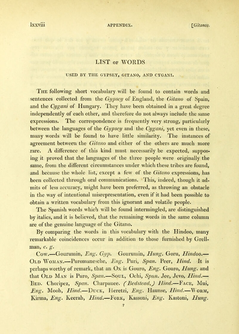 LIST OF WORDS USED BY THE GYPSEY, GITANO, AND CYGANI. . The following short vocabulary will be found to contain words and sentences collected from the G^j^j^^^ of England, the Gitano of Spain, and the Cygani of Hungary. They have been obtained in a great degree independently of each other, and therefore do not always include the same expressions. The correspondence is frequently very strong, particularly between the languages of the Gijpsey and the Cygani, yet even in these, many words will be found to have little similarity. The instances of agreement between the Gitano and either of the others are much more rare. A difference of this kind must necessarily be expected, suppos- ing it proved that the languages of the three people were originally the same, from the different circumstances under which these tribes are found, and because the whole list, except a few of the Gitano expressions, has been collected through oral communications. This, indeed, though it ad- mits of less accuracy, might have been preferred, as throwing an obstacle in the way of intentional misrepresentation, even if it had been possible to obtain a written vocabulary from this ignorant and volatile people. The Spanish words which will be found intermingled, are distinguished by italics, and it is believed, that the remaining words in the same column are of the genuine language of the Gitano. By comparing the words in this vocabulary with the Hindoo, many remarkable coincidences occur in addition to those furnished by Grell- man, e. g. Cow.—Gourumin, Eng. Gyp. Gourumin, Hung. Goru, Hindoo.— Old Woman.—Puromanesche, E7ig. Puri, Span. Peer, Hind. It is perhaps worthy of remark, that an Ox is Gouro, Eng. Gouro, Hung, and that Old Man is Puro, Span.—Soul, Ochi, Span. Jee, Jevo, Hind.— Bed. Choripez, Span. Charpauee. (Bedstead,J Hind.—Face, Mui, Eng. Mooh, Hind.—Duck, Heretzi, Eng. Haunse, Hind.—Worm, Kirma, Eng. Keerah, Hind,—Fork, Kassoni, Eng. Kastoni, Hung. -7