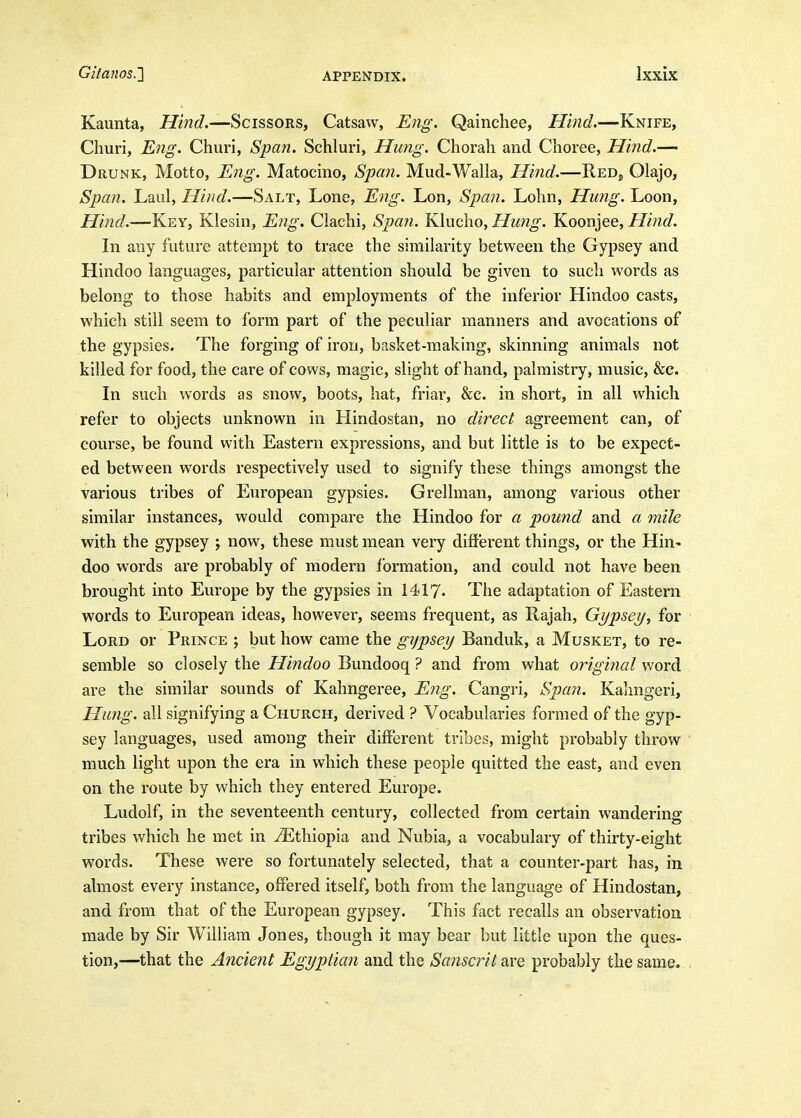 Kaunta, Hind.—Scissors, Catsaw, Eng. Qainchee, Hind.—Knife, Churi, E7ig. Churi, Span. Schluri, Hung. Chorah and Choree, Hind.—' Drunk, Motto, Eng. Matocino, Span. Mud-Walla, Hind.—ReDj Olajo, Span. Laul, Hind,—Salt, Lone, Eng. Lon, Span. Lohn, Hung. Loon, Hind.—Key, Klesin, Eng. Clachi, Spa7i. Klucho, Hung. Koonjee, Hind. In any future attempt to trace the similarity between the Gypsey and Hindoo languages, particular attention should be given to such words as belong to those habits and employments of the inferior Hindoo casts, which still seem to form part of the peculiar manners and avocations of the gypsies. The forging of iron, basket-making, skinning animals not killed for food, the care of cows, magic, slight of hand, palmistry, music, &c. In such words as snow, boots, hat, friar, &c. in short, in all which refer to objects unknown in Hindostan, no direct agreement can, of course, be found with Eastern expressions, and but little is to be expect- ed between words respectively used to signify these things amongst the various tribes of European gypsies. Grellman, among various other similar instances, would compare the Hindoo for a pound and a mile with the gypsey ; now, these must mean very different things, or the Hin- doo words are probably of modern formation, and could not have been brought into Europe by the gypsies in 1417. The adaptation of Eastern words to European ideas, however, seems frequent, as Rajah, Gypsey, for Lord or Prince ; but how came the gypsey Banduk, a Musket, to re- semble so closely the Hindoo Bundooq ? and from what original word are the similar sounds of Kahngeree, Eng. Cangri, Span. Kalmgeri, Hung, all signifying a Church, derived ? Vocabularies formed of the gyp- sey languages, used among their different tribes, might probably throw much light upon the era in which these people quitted the east, and even on the route by which they entered Europe. Ludolf, in the seventeenth century, collected from certain wandering tribes which he met in Ethiopia and Nubia, a vocabulary of thirty-eight words. These were so fortunately selected, that a counter-part has, in almost every instance, offered itself, both from the language of Hindostan, and from that of the European gypsey. This fact recalls an observation made by Sir William Jones, though it may bear but little upon the ques- tion,—that the Ancient Egyptian and the Sa?iscritaYe probably the same.