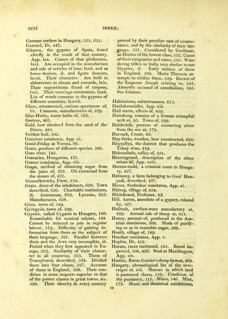 German settlers in Hungary, 551, 621. Gerrard, Dr, 447. Gitanos, the gypsies ot Spain, found chiefly in the south of that country, App. Ixv. Causes of that preference, Ixvi. Are occupied in the manufacture and sale of articles of iron, Ixvii. and as horse dealers, ib. and figure dancers, Ixviii. Their character. Are held in abhorrence as cheats and cowards, Ixix. Their superstitious dread of corpses, Ixxi, Their marriage ceremonies, Ixxii. List of words common to the gypsies of different countries, Ixxviii. Glass, ornamented, curious specimens of, 61. Common, manufactories of, 229- Glas-Hutte, warm baths of, l65. Goitres, 46l. Gold, how obtained from the sand of the Drave, 483. Golden bull, 302, Gomiirer comitatus, App. xi. Good-Friday at Vienna, S9. Grain, produce of different species, 502. Gran river, 183. Granaries, Hungarian, 121. Graner comitatus, App. viii. Grape, method of obtaining sugar from the juice of, 231. Oil extracted from the stones of, 421. Grassalkovicks, Furst, 254. Gratz, dress of the inhabitants, 628. Town described, 630. Charitable institutions, ib. Joannaeum, 633. Lyceum, 635. Manufactures, 638. Glins, town of, 349. Gybngyos, town of, I99. Gypsies, called Cyganis in Hungary, 109. Remarkable for musical talents, 188. Cannot be induced to join in regular labour, 519. Difficulty of gaining in- formation from them on the subject of their language, 521. Parallel between them and the Jews very incomplete, ib. Period when they first appeared in Eu- rope, 522. Similarity of their charac- ter in all countries, 523. Those of Transylvania described, 524. Divided there into four clases, 527. Account of those in England, 528. Their con- dition in some respects superior to that of the poorer classes in great towns, &c. 530. Their identity in every country proved by their peculiar cast of counte- nance, and by the similarity of their lan- guage, 531. Considered by Grellman, as Hindus of the lowest class, 532. Cause of their emigration and name, 533. Wan- dering tribes in India very similar to our Gypsies, ib. Early notices of them in England, 538. Maria Theresia at- tempts to civilize them, 539. Decree of the Emperor Joseph relating to, 541. Absurdly accused of cannibalism, 543. See Gitanos. Habitations, subterraneous, 615. Haidukenstadte, App. xiii. Hail storm, effects of, 459. Haimburg, remains of a Roman triumphal arch at, 95. Town of, 299. Halsbriick, process of extracting silver from the ore at, 178. Harrack, Count, 80. Hay-forks, wooden, how constructed, 622. Hegyallya, the district that produces the Tokay wine, 419. Helenathale, valley of, 331. Herrengrund, description of the silver mines of, App. xviii. Herren-stuhl, a criminal court in Hunga- ry, 437. Hetmeny, a farm belonging to Graf Hun- yadi, described, 107. Heves, Szolnoker comitatus, App. xi. Hidveg, village of, 454. Hildebrand, Professor, 85. Hill, Aaron, anecdote of a gypsey, related by, 527. Holitsch, earthen-ware manufactory at, 229. Annual sale of sheep at, 411. Honey, amount of, produced in the Aus- trian dominions, 508. Mode of purify- „ ing so as to resemble sugar, 509. Honth, village of, 189. Honther comitatus, App. v. Hopfen, Dr, 412. Horses, races instituted, 105. Breed im- proved, 108, 426. Stud at Mezbhegyes, App. xiv. Hostitz, Baron Geisler's sheep farmat, 4O9. Hungary, chronological list of the sove- reigns of, xiii. Manner in which land is possessed there, llO. Condition of the peasantry, 3 J1. Mines, 146. Mint, 172. Music and theatrical exhibitions, 10