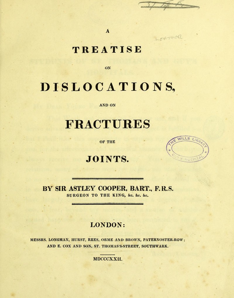 A TREATISE ON DISLOCATIONS, AND ON FRACTURES OF THE JOINTS. BY SIR ASTLEY COOPER, BART., F.R.S. SURGEON TO THE KING, &c. &c. &c. LONDON: MESSRS. LONGMAN, HURST, REES, ORME AND BROWN, PATERNOSTER-ROW; AND E. COX AND SON, ST. THOMAS'S-STREET, SOUTHWARK. MDCCCXXII.