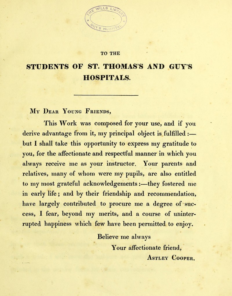 TO THE STUDENTS OF ST. THOMAS'S AND GUY'S HOSPITALS. My Dear Young Friends, This Work was composed for your use, and if you derive advantage from it, my principal object is fulfilled:— but I shall take this opportunity to express my gratitude to you, for the affectionate and respectful manner in which you always receive me as your instructor. Your parents and relatives, many of whom were my pupils, are also entitled to my most grateful acknowledgements :—they fostered me in early life; and by their friendship and recommendation, have largely contributed to procure me a degree of suc- cess, I fear, beyond my merits, and a course of uninter- rupted happiness which few have been permitted to enjoy. Believe me always Your affectionate friend, AsTLEY Cooper.