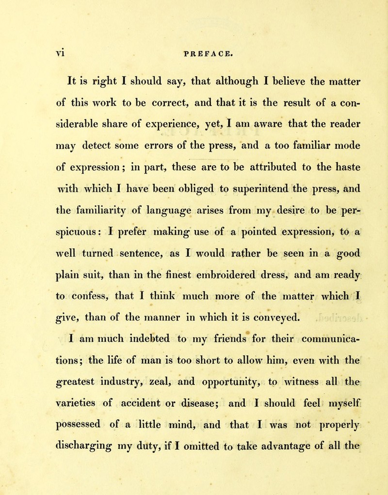 It is right I should say, that although I helieve the matter of this work to be correct, and that it is the result of a con- siderable share of experience, yet, I am aware that the reader may detect some errors of the press, and a too familiar mode of expression; in part, these are to be attributed to the haste with which I have been obliged to superintend the press, and the familiarity of language arises from my desire to be per- spicuous : I prefer making use of a pointed expression, to a well turned sentence, as I would rather be seen in a good plain suit, than in the finest embroidered dress, and am ready to confess, that I think much more of the matter which I give, than of the manner in which it is conveyed. I am much indebted to my friends for their communica- tions; the life of man is too short to allow him, even with the greatest industry, zeal, and opportunity, to witness all the varieties of accident or disease; and I should feel myself possessed of a little mind, and that I was not properly discharging my duty, if I omitted to take advantage of all the