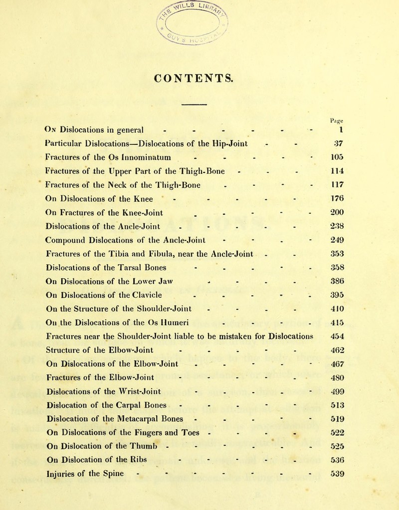 CONTENTS Pa^e On Dislocations in general - - - - - - I Particular Dislocations—Dislocations of the Hip-Joint .- - 37 Fractures of the Os Innominatum ----- 105 Fractures of the Upper Part of the Thigh-Bone - - - 114 Fractures of the Neck of the Thigh-Bone - - - - 117 On Dislocations of the Knee - - - - - 176 On Fractures of the Knee-Joint . - - - - 200 Dislocations of the Ancle-Joint - - . . - 238 Compound Dislocations of the Ancle-Joint - - . - 249 Fractures of the Tibia and Fibula, near the Ancle-Joint - - 353 Dislocations of the Tarsal Bones - - - - - 358 On Dislocations of the Lower Jaw - - . - 386 On Dislocations of the Clavicle - - - • - 395 On the Structure of the Shoulder-Joint . - - . 410 On the Dislocations of the Os Humeri - - - - 415 Fractures near the Shoulder-Joint liable to be mistaken for Dislocations 454 Structure of the Elbow-Joint - 462 On Dislocations of the Elbow-Joint - - - - 467 Fractures of the Elbow-Joint - 480 Dislocations of the Wrist-Joint ----- 499 Dislocation of the Carpal Bones - - - - - 513 Dislocation of the Metacarpal Bones - - - - - 519 On Dislocations of the Fingers and Toes - - . - 522 On Dislocation of the Thumb ------ 525 On Dislocation of the Ribs -  * - - 536 Injuries of the Spine - 539