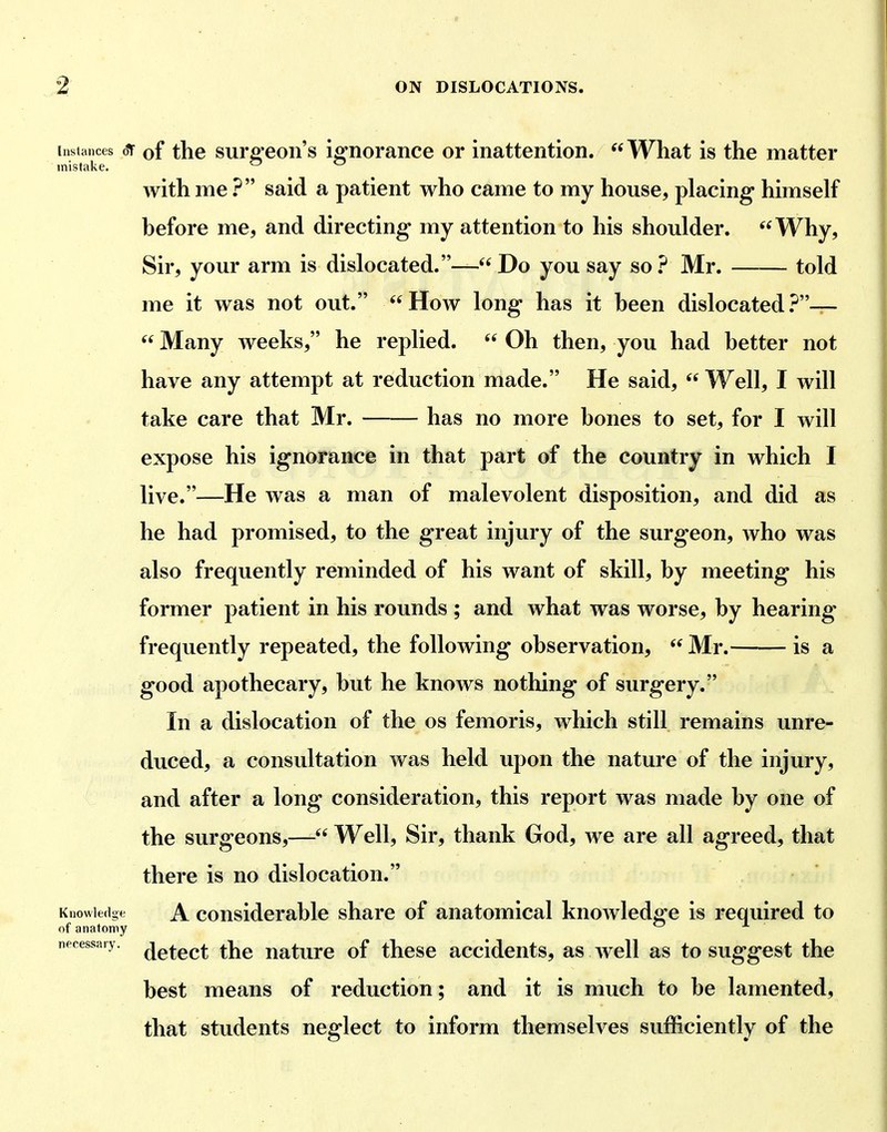 Instances oiF of the surfi'eoii's iffiiorance or inattention. What is the matter mistake. ^ ^ with me ? said a patient who came to my house, placing himself before me, and directing my attention to his shoulder. Why, Sir, your arm is dislocated.— Do you say so ? Mr. told me it was not out. How long has it been dislocated.^—  Many weeks, he replied.  Oh then, you had better not have any attempt at reduction made. He said,  Well, I will take care that Mr. has no more bones to set, for I will expose his ignorance in that part of the country in which I live.—He was a man of malevolent disposition, and did as he had promised, to the great injury of the surgeon, who was also frequently reminded of his want of skill, by meeting his former patient in his rounds ; and what was worse, by hearing frequently repeated, the following observation,  Mr. is a good apothecary, but he knows nothing of surgery. In a dislocation of the os femoris, which still remains unre- duced, a consultation was held upon the nature of the injury, and after a long consideration, this report was made by one of the surgeons,— Well, Sir, thank God, we are all agreed, that there is no dislocation. Knowledge A considcrablc share of anatomical knowledge is required to of anatomy necessary, ^q^q^,^ ^hc uaturc of thcsc accidcuts, as well as to suggest the best means of reduction; and it is much to be lamented, that students neglect to inform themselves sufficiently of the
