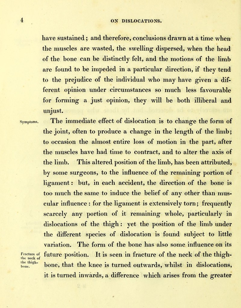 have sustained; and therefore, conclusions drawn at a time when the muscles are wasted, the swelling dispersed, when the head of the hone can he distinctly felt, and the motions of the limb are found to he impeded in a particular direction, if they tend to the prejudice of the individual who may have given a dif- ferent opinion under circumstances so much less favourahle for forming' a just opinion, they will he hoth illiheral and unjust. Symptoms, The immediate effect of dislocation is to change the form of the joint, often to produce a change in the length of the limh; to occasion the almost entire loss of motion in the part, after the muscles have had time to contract, and to alter the axis of the limh. This altered position of the limh, has heen attributed, by some surgeons, to the influence of the remaining portion of ligament: hut, in each accident, the direction of the hone is too much the same to induce the belief of any other than mus- cular influence : for the ligament is extensively torn; frequently scarcely any portion of it remaining whole, particularly in dislocations of the thigh: yet the position of the limb under the diff*erent species of dislocation is found subject to little variation. The form of the bone has also some influence on its future position. It is seen in fracture of the neck of the thigh- bone, that the knee is turned outwards, whilst in dislocations, it is turned iuAvards, a difference which arises from the greater