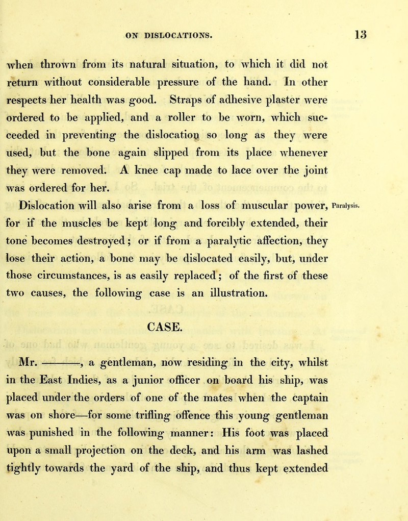 when thrown from its natural situation, to which it did not return without considerable pressure of the hand. In other respects her health was good. Straps of adhesive plaster were ordered to be applied, and a roller to be worn, which suc- ceeded in preventing the dislocation so long as they were used, but the bone again slipped from its place whenever they were removed. A knee cap made to lace over the joint was ordered for her. Dislocation will also arise from a loss of muscular power. Paralysis, for if the muscles be kept long and forcibly extended, their tone becomes destroyed; or if from a paralytic affection, they lose their action, a bone may be dislocated easily, but, under those circumstances, is as easily replaced; of the first of these two causes, the following case is an illustration. CASE. Mr. , a gentleman, now residing in the city, whilst in the East Indies, as a junior officer on board his ship, was placed under the orders of one of the mates when the captain was on shore—for some trifling offence this young gentleman was punished in the following manner: His foot was placed upon a small projection on the deck, and his ami was lashed tightly towards the yard of the ship, and thus kept extended