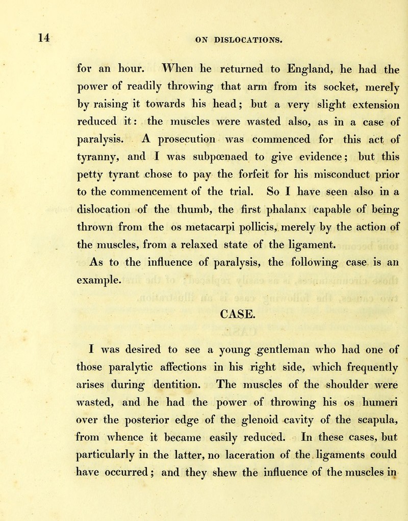 for an hour. When he returned to England, he had the power of readily throwing that arm from its socket, merely by raising it towards his head; hut a very slight extension reduced it: the muscles were wasted also, as in a case of paralysis. A prosecution was commenced for this act of tyranny, and I was subpoenaed to give evidence; but this petty tyrant chose to pay the forfeit for his misconduct prior to the commencement of the trial. So I have seen also in a dislocation of the thumb, the first phalanx capable of being- thrown from the os metacarpi pollicis, merely by the action of the muscles, from a relaxed state of the ligament. As to the influence of paralysis, the following case is an example. CASE. I was desired to see a young gentleman who had one of those paralytic affections in his right side, which frequently arises during dentition. The muscles of the shoulder were wasted, and he had the power of throwing his os humeri over the posterior edge of the glenoid cavity of the scapula, from whence it became easily reduced. In these cases, but particularly in the latter, no laceration of the ligaments could have occurred; and they shew the influence of the muscles in
