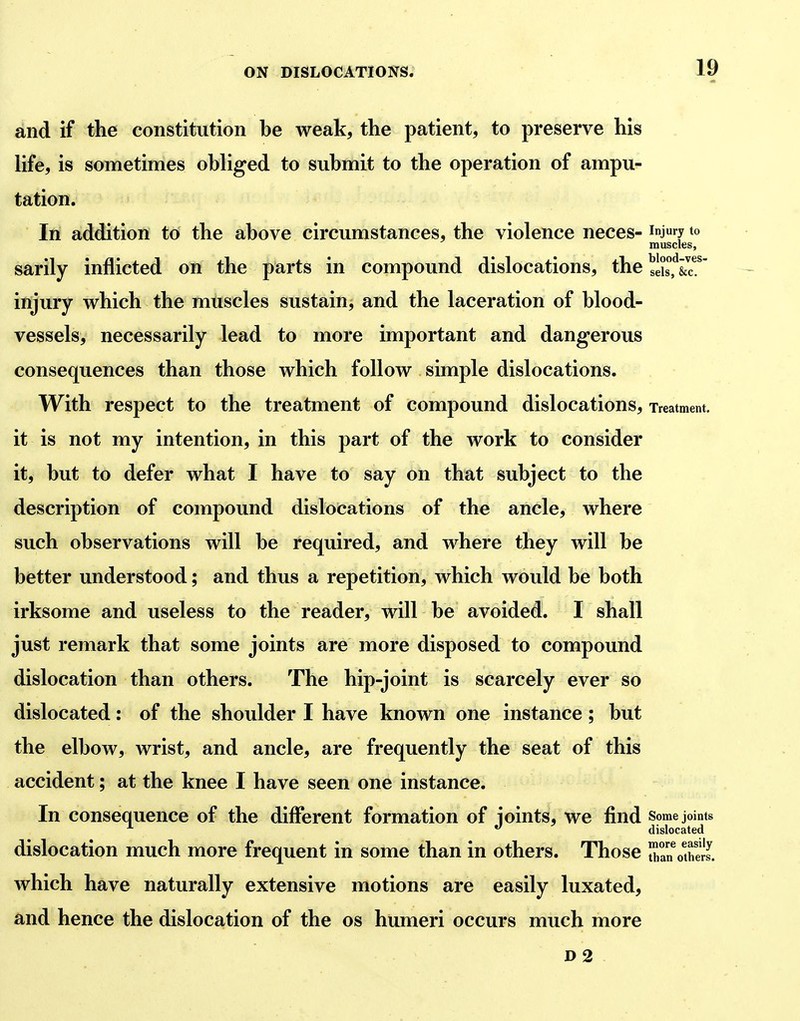 and if the constitution be weak, the patient, to preserve his life, is sometimes obliged to submit to the operation of ampu- tation. In addition to the above circumstances, the violence neces- inj7 to muscles, sarily inflicted on the parts in compound dislocations, the sX^&r injury which the muscles sustain, and the laceration of blood- vessels, necessarily lead to more important and dangerous consequences than those which follow simple dislocations. With respect to the treatment of compound dislocations. Treatment, it is not my intention, in this part of the work to consider it, but to defer what I have to say on that subject to the description of compound dislocations of the ancle, where such observations will be required, and where they will be better understood; and thus a repetition, which would be both irksome and useless to the reader, will be avoided. I shall just remark that some joints are more disposed to compound dislocation than others. The hip-joint is scarcely ever so dislocated: of the shoulder I have known one instance; but the elbow, wrist, and ancle, are frequently the seat of this accident; at the knee I have seen one instance. In consequence of the different formation of joints, we find some joints  dislocated dislocation much more frequent in some than in others. Those San otS. which have naturally extensive motions are easily luxated, and hence the dislocation of the os humeri occurs much more D2