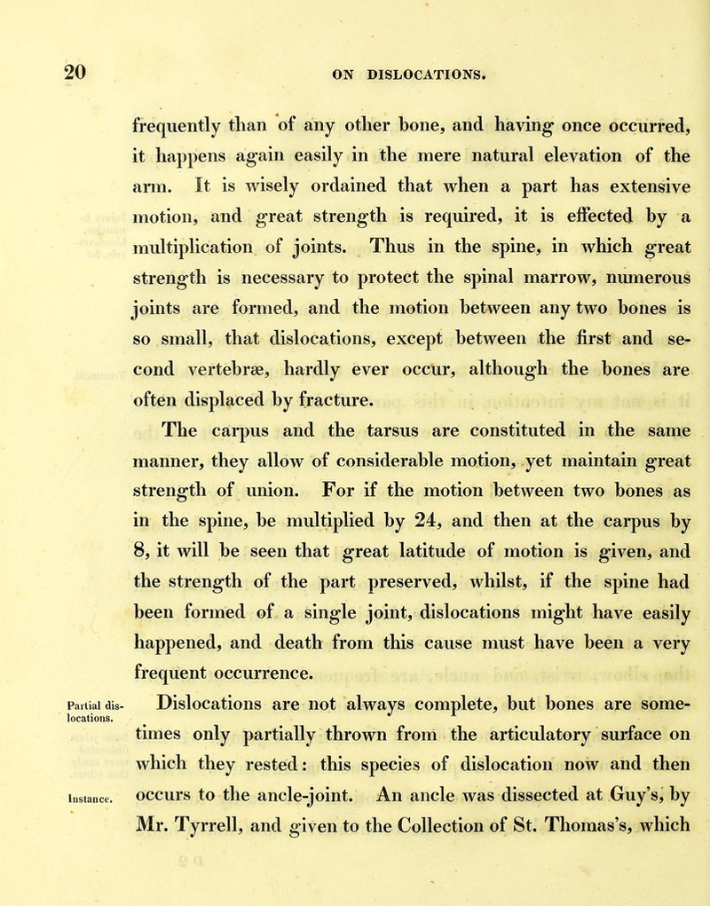 frequently tlian of any other bone, and having* once occurred, it happens again easily in the mere natural elevation of the arm. It is wisely ordained that when a part has extensive motion, and great strength is required, it is effected by a multiplication of joints. Thus in the spine, in which great strength is necessary to protect the spinal marrow, numerous joints are formed, and the motion between any two bones is so small, that dislocations, except between the first and se- cond vertebrae, hardly ever occur, although the bones are often displaced by fracture. The carpus and the tarsus are constituted in the same manner, they allow of considerable motion, yet maintain great strength of union. For if the motion between two bones as in the spine, be multiplied by 24, and then at the carpus by 8, it will be seen that great latitude of motion is given, and the strength of the part preserved, whilst, if the spine had been formed of a single joint, dislocations might have easily happened, and death from this cause must have been a very frequent occurrence. Partial dis- Dislocations are not always complete, but bones are some- locations. times only partially thrown from the articulatory surface on which they rested: this species of dislocation now and then Instance, occurs to the ancle-joiut. An ancle was dissected at Guy's, by Mr. Tyrrell, and given to the Collection of St. Thomas's, which
