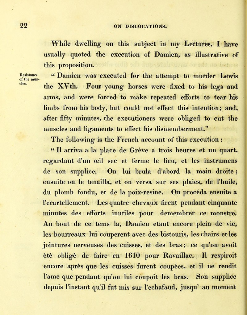 cles. While dwelling on this subject in my Lectures, I have usually quoted the execution of Damien, as illustrative of this proposition. Resistance 6i Damieu was executed for the attempt to murder Lewis of the mus- i the XVth. Four young- horses were fixed to his legs and arms, and were forced to make repeated efforts to tear his limbs from his body, but could not effect this intention; and, after fifty minutes, the executioners were obliged to cut the muscles and ligaments to effect his dismemberment. The following is the French account of this execution:  II arriva a la place de Greve a trois heures et un quart, regardant d'un ceil sec et ferme le lieu, et les instrumens de son supplice. On lui brula d'abord la main droite; en suite on le tenailla, et on versa sur ses plaies, de I'huile, du plomb fondu, et de la poix-resine. On proceda ensuite a I'ecartellement. Les quatre chevaux firent pendant cinquante minutes des efforts inutiles pour demembrer ce monstre. Au bout de ce tems la, Damien etant encore plein de vie, les bourreaux lui couperent avec des bistouris, les chairs et les jointures nerveuses des cuisses, et des bras; ce qu'on avoit ete oblige de faire en 1610 pour Ravaillac. II respiroit encore apres que les cuisses furent coupees, et il ne rendit I'ame que pendant qu'on lui coupoit les bras. Son supplice depuis I'instant qu'il fut mis sur I'echafaud, jusqu' au moment