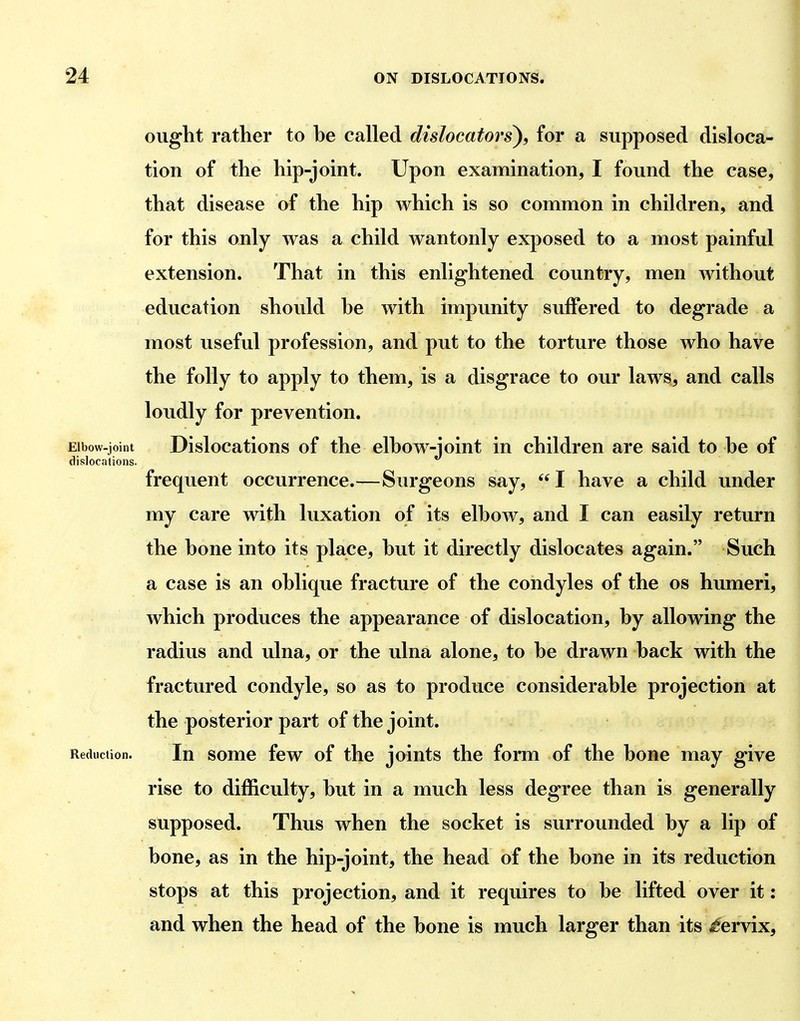 ought rather to he called dislocators), for a supposed disloca- tion of the hip-joint. Upon examination, I found the case, that disease of the hip which is so common in children, and for this only was a child wantonly exposed to a most painful extension. That in this enlightened country, men without education should he with impunity suffered to degrade a most useful profession, and put to the torture those who have the folly to apply to them, is a disgrace to our laws, and calls loudly for prevention. Elbow-joint Dislocations of the elhow-ioint in children are said to he of dislocations. frequent occurrence.—Surgeons say, I have a child under my care with luxation of its elhow, and I can easily return the hone into its place, hut it directly dislocates again. Such a case is an ohlique fracture of the condyles of the os humeri, which produces the appearance of dislocation, hy allowing the radius and ulna, or the ulna alone, to he drawn hack with the fractured condyle, so as to produce considerahle projection at the posterior part of the joint. Reduction. In somc few of the joints the form of the bone may give rise to difficulty, hut in a much less degree than is generally supposed. Thus when the socket is surrounded hy a lip of hone, as in the hip-joint, the head of the hone in its reduction stops at this projection, and it requires to he lifted over it: and when the head of the hone is much larger than its <gervix.