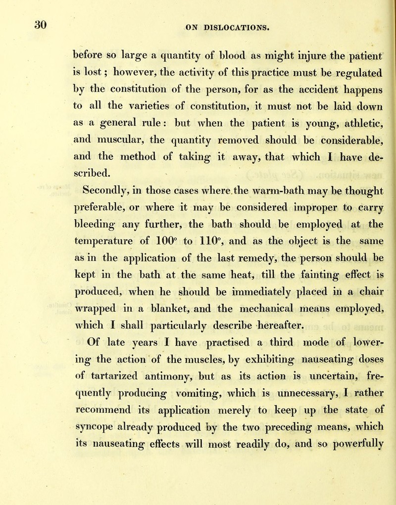 before so large a quantity of blood as might injure the patient is lost; however, the activity of this practice must be regulated by the constitution of the person, for as the accident happens to all the varieties of constitution, it must not be laid down as a general rule: but when the patient is young, athletic, and muscular, the quantity removed should be considerable, and the method of taking it away, that which I have de- scribed. Secondly, in those cases Avhere the warm-bath may be thought preferable, or where it may be considered improper to carry bleeding any further, the bath should be employed at the temperature of 100'' to 110**, and as the object is the same as in the application of the last remedy, the person should be kept in the bath at the same heat, till the fainting effect is produced, when he should be immediately placed in a chair wrapped in a blanket, and the mechanical means employed, which I shall particularly describe hereafter. Of late years I have practised a third mode of lower- ing the action of the muscles, by exhibiting nauseating doses of tartarized antimony, but as its action is uncertain, fre- quently producing vomiting, which is unnecessary, I rather recommend its application merely to keep up the state of syncope already produced by the two preceding means, which its nauseating effects will most readily do, and so powerfully