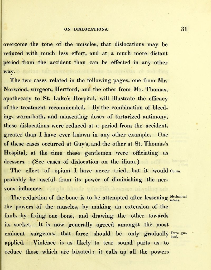 overcome the tone of the muscles, that dislocations may he reduced with much less effort, and at a much more distant period from the accident than can he effected in any other way. The two cases related in the following pag-es, one from Mr. Norwood, surgeon, Hertford, and the other from Mr. Thomas, apothecary to St. Luke's Hospital, will illustrate the efficacy of the treatment recommended. By the combination of bleed- ing, warm-bath, and nauseating doses of tartarized antimony, these dislocations were reduced at a period from the accident, greater than I have ever known in any other example. One of these cases occurred at Guy's, and the other at St. Thomas's Hospital, at the time these gentlemen were officiating as dressers. (See cases of dislocation on the ilium.) The effect of opium I have never tried, but it would Opium, probably be useful from its power of diminishing the ner- vous influence. The reduction of the bone is to be attempted after lessening JJe^Js*'*^*^ the powers of the muscles, by making an extension of the limb, by fixing one bone, and drawing the other towards its socket. It is now generally agreed amongst the most eminent surgeons, that force should be only gradually J^^f^ s^*- applied. Violence is as likely to tear sound parts as to reduce those which are luxated; it calls up all the powers