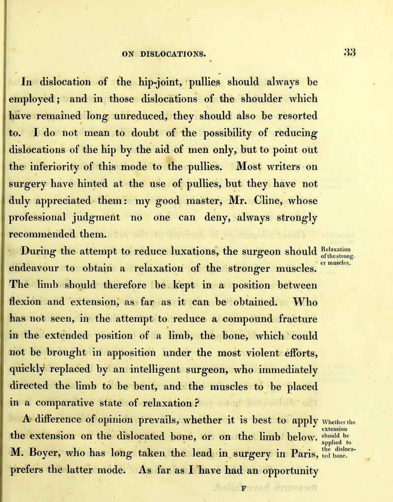 9 In dislocation of the hip-joint, pullies should always he employed; and in those dislocations of the shoulder which have remained long* unreduced, they should also he resorted to. I do not mean to douht of the possibility of reducing dislocations of the hip by the aid of men only, but to point out the inferiority of this mode to the pullies. Most writers on surgery have hinted at the use of pullies, but they have not duly appreciated them: my good master, Mr. Cline, whose professional judgment no one can deny, always strongly recommended them. During the attempt to reduce luxations, the surgeon should SeTtrong endeavour to obtain a relaxation of the stronger muscles. The limb should therefore be. kept in a position between flexion and extension, as far as it can be obtained. Who has not seen, in the attempt to reduce a compound fracture in the extended position of a limb, the bone, which could not be brought in apposition under the most violent efforts, quickly replaced by an intelligent surgeon, who immediately directed the limb to be bent, and the muscles to be placed in a comparative state of relaxation ? A diff*erence of opinion prevails, whether it is best to apply whether the extension the extension on the dislocated bone, or on the limb below, should be apphed to M. Boyer, who has long taken the lead in surgery in Paris, IJa hom!^' prefers the latter mode. As far as I have had an opportunity F
