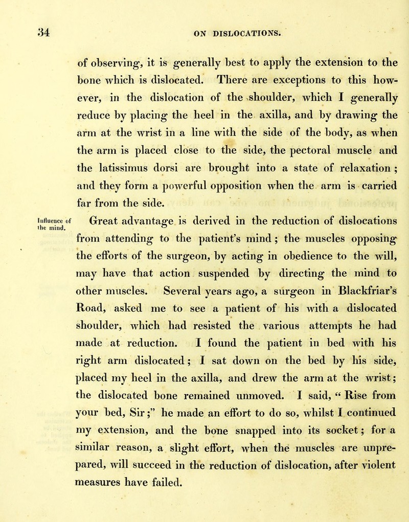 of observing, it is generally best to apply tbe extension to the bone which is dislocated. There are exceptions to this how- ever, in the dislocation of the shoulder, which I generally reduce by placing the heel in the axilla, and by drawing the arm at the wrist in a line with the side of the body, as when the arm is placed close to the side, the pectoral muscle and the latissimus dorsi are brought into a state of relaxation ; and they form a powerful opposition when the arm is carried far from the side, f Great advantage is derived in the reduction of dislocations from attending to the patient's mind ; the muscles opposing the efforts of the surgeon, by acting in obedience to the will, may have that action suspended by directing the mind to other muscles. Several years ago, a surgeon in Blackfriar's Road, asked me to see a patient of his with a dislocated shoulder, which had resisted the various attempts he had made at reduction. I found the patient in bed with his right arm dislocated; I sat down on the bed by his side, placed my heel in the axilla, and drew the arm at the wrist; the dislocated bone remained unmoved. I said,  Rise from your bed. Sir; he made an effort to do so, whilst I continued my extension, and the bone snapped into its socket; for a similar reason, a slight effort, Avhen the muscles are unpre- pared, will succeed in the reduction of dislocation, after violent measures have failed.