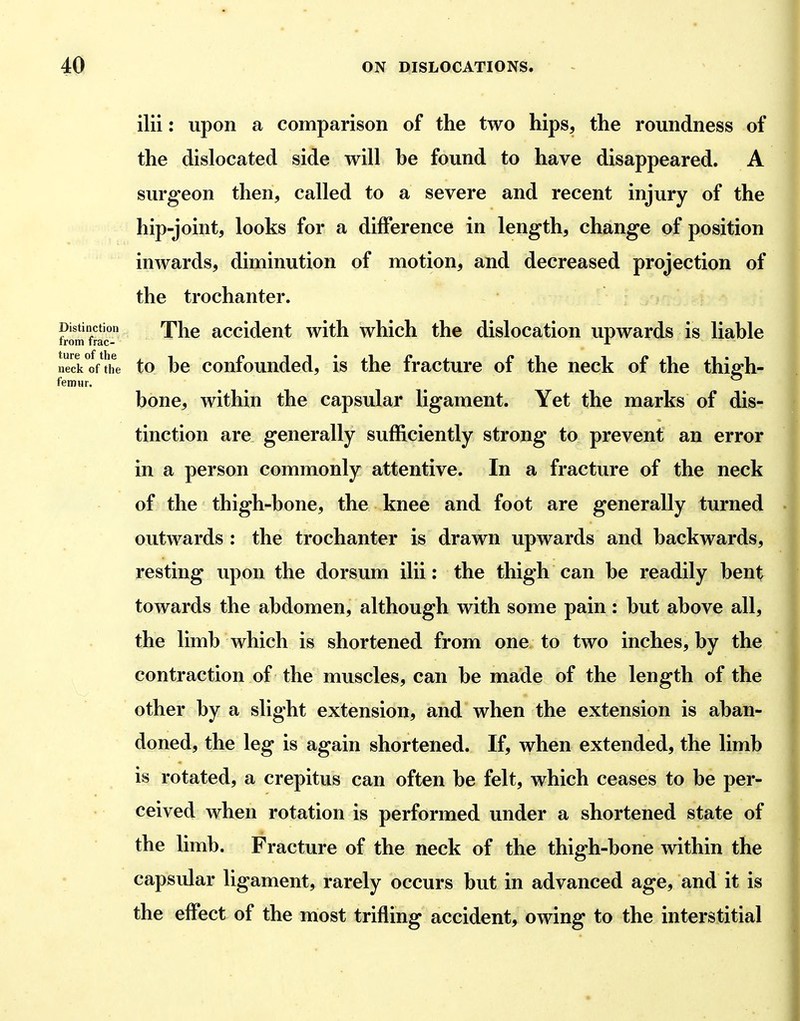 ilii: upon a comparison of the two hips, the roundness of the dislocated side will he found to have disappeared. A surgeon then, called to a severe and recent injury of the hip-joint, looks for a difference in length, change of position inwards, diminution of motion, and decreased projection of the trochanter. Distinction Thc accldcut with which the dislocation upwards is liable Irom trac- A neck of the to he confounded, is the fracture of the neck of the thiffh- femHr. bone, within the capsular ligament. Yet the marks of dis- tinction are generally sufficiently strong to prevent an error in a person commonly attentive. In a fracture of the neck of the thigh-bone, the knee and foot are generally turned outwards : the trochanter is drawn upwards and backwards, resting upon the dorsum ilii: the thigh can be readily bent towards the abdomen, although with some pain: but above all, the limb which is shortened from one to two inches, by the contraction of the muscles, can be made of the length of the other by a slight extension, and when the extension is aban- doned, the leg is again shortened. If, when extended, the limb is rotated, a crepitus can often be felt, which ceases to be per- ceived when rotation is performed under a shortened state of the limb. Fracture of the neck of the thigh-bone within the capsular ligament, rarely occurs but in advanced age, and it is the effect of the most trifling accident, owing to the interstitial