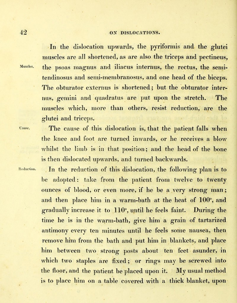 In the dislocation upwards, the pyriformis and the glutei muscles are all shortened, as are also the triceps and pectineus. Muscles. psoas maguus and iliacus internus, the rectus, the semi- tendinosus and semi-memhranosus, and one head of the hiceps. The obturator externus is shortened; hut the obturator inter- nus, gemini and quadratus are put upon the stretch. The muscles which, more than others, resist reduction, are the glutei and triceps. Cause. The cause of this dislocation is, that the patient falls when the knee and foot are turned inwards, or he receives a blow whilst the limb is in that position; and the head of the bone is then dislocated upwards, and turned backwards. Reduction. Jji thc reductiou of this dislocation, the following plan is to be adopted: take from the patient from twelve to twenty ounces of blood, or even more, if he be a very strong man; and then place him in a warm-bath at the heat of 100**, and gradually increase it to 110% until he feels faint. During the time he is in the warm-bath, give him a grain of tartarized antimony every ten minutes until he feels some nausea, then remove him from the bath and put him in blankets, and place him between two strong posts about ten feet asunder, in which two staples are fixed; or rings may be screwed into the floor, and the patient be placed upon it. My usual method is to place him on a table covered with a thick blanket, upon