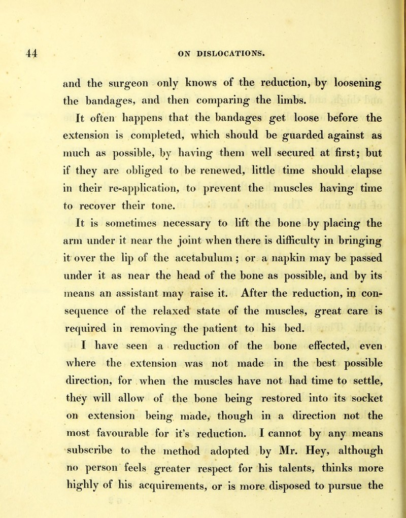 and the surgeon only knows of the reduction, by loosening the bandages, and then comparing the limbs. It often happens that the bandages get loose before the extension is completed, which should be guarded against as much as possible, by having them well secured at first; but if they are obliged to be renewed, little time should elapse in their re-application, to prevent the muscles having time to recover their tone. It is sometimes necessary to lift the bone by placing the arm under it near the joint when there is difficulty in bringing it over the lip of the acetabulum ; or a napkin may be passed under it as near the head of the bone as possible, and by its means an assistant may raise it. After the reduction, in con- sequence of the relaxed state of the muscles, great care is required in removing the patient to his bed. I have seen a reduction of the bone effected, even where the extension was not made in the best possible direction, for when the muscles have not had time to settle, they will allow of the bone being restored into its socket on extension being made, though in a direction not the most favourable for it's reduction. I cannot by any means subscribe to the method adopted by Mr. Hey, although no person feels greater respect for his talents, thinks more highly of his acquirements, or is more disposed to pursue the