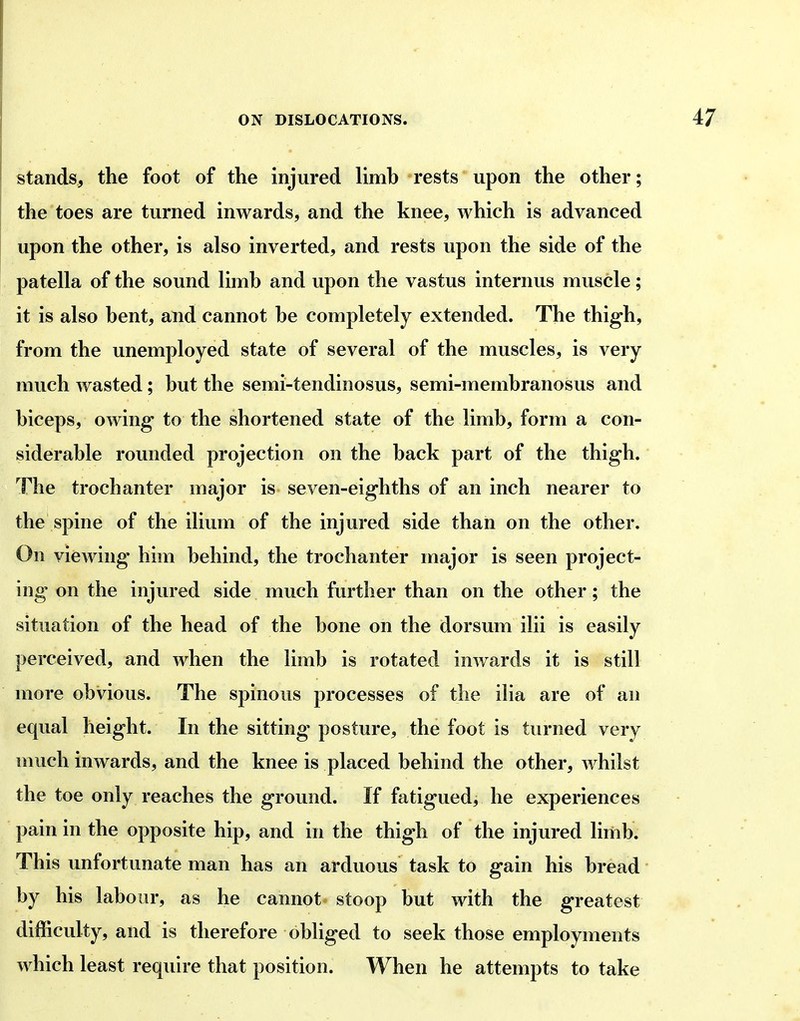 stands, the foot of the injured limb rests upon the other; the toes are turned inwards, and the knee, which is advanced upon the other, is also inverted, and rests upon the side of the patella of the sound limb and upon the vastus internus muscle; it is also bent, and cannot be completely extended. The thigh, from the unemployed state of several of the muscles, is very much Avasted; but the semi-tendinosus, semi-membranosus and biceps, owing to the shortened state of the limb, form a con- siderable rounded projection on the back part of the thigh. The trochanter major is seven-eighths of an inch nearer to the spine of the ilium of the injured side than on the other. On viewing him behind, the trochanter major is seen project- ing on the injured side much further than on the other; the situation of the head of the bone on the dorsum ilii is easily perceived, and when the limb is rotated inwards it is still more obvious. The spinous processes of the ilia are of an equal height. In the sitting posture, the foot is turned very much inwards, and the knee is placed behind the other, whilst the toe only reaches the ground. If fatigued, he experiences pain in the opposite hip, and in the thigh of the injured limb. This unfortunate man has an arduous task to gain his bread by his labour, as he cannot stoop but with the greatest difficulty, and is therefore obliged to seek those employments which least require that position. When he attempts to take