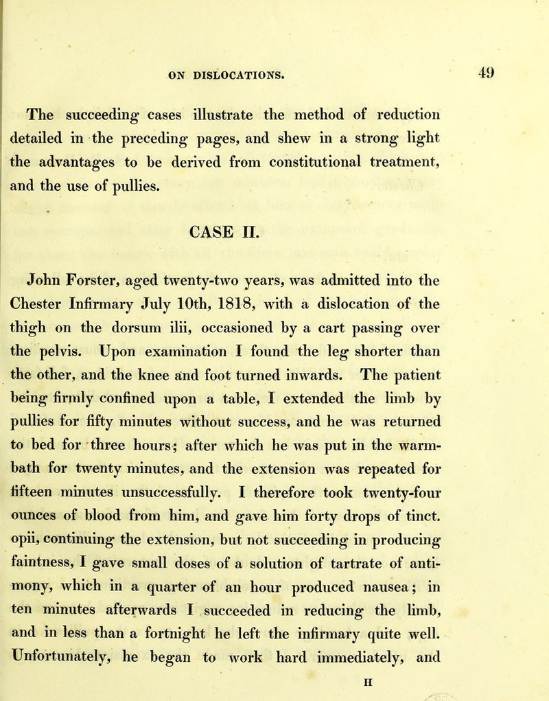 The succeeding cases illustrate the method of reduction detailed in the preceding pages, and shew in a strong light the advantages to be derived from constitutional treatment, and the use of pullies. CASE 11. John Forster, aged twenty-two years, was admitted into the Chester Infirmary July 10th, 1818, with a dislocation of the thigh on the dorsum ilii, occasioned by a cart passing over the pelvis. Upon examination I found the leg shorter than the other, and the knee and foot turned inwards. The patient being firmly confined upon a table, I extended the limb by pullies for fifty minutes without success, and he was returned to bed for three hours; after which he was put in the warm- bath for twenty minutes, and the extension was repeated for fifteen minutes unsuccessfully. I therefore took twenty-four ounces of blood from him, and gave him forty drops of tinct. opii, continuing the extension, but not succeeding in producing faintness, I gave small doses of a solution of tartrate of anti- mony, which in a quarter of an hour produced nausea; in ten minutes afterwards I succeeded in reducing the limb, and in less than a fortnight he left the infirmary quite well. Unfortunately, he began to work hard immediately, and H