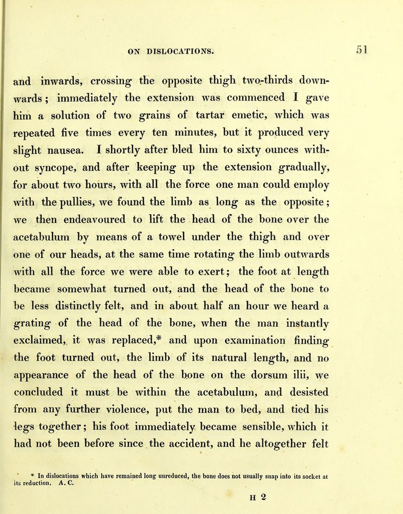 and inwards, crossing* the opposite thigh two-thirds down- wards ; immediately the extension was commenced I gave him a solution of two grains of tartar emetic, which was repeated five times every ten minutes, hut it produced very slight nausea. I shortly after bled him to sixty ounces with- out syncope, and after keeping up the extension gradually, for about two hours, with all the force one man could employ with the pullies, we found the limb as long as the opposite; we then endeavoured to lift the head of the bone over the acetabulum by means of a towel under the thigh and over one of our heads, at the same time rotating the limb outwards with all the force we were able to exert; the foot at length became somewhat turned out, and the head of the bone to be less distinctly felt, and in about half an hour we heard a grating of the head of the bone, when the man instantly exclaimed, it was replaced,* and upon examination finding the foot turned out, the limb of its natural length, and no appearance of the head of the bone on the dorsum ilii, we concluded it must be within the acetabulum, and desisted from any further violence, put the man to bed, and tied his legs together; his foot immediately became sensible, which it had not been before since the accident, and he altogether felt * In dislocations which have remained long unreduced, the bone does not usually snap into its socket at its reduction. A. C.