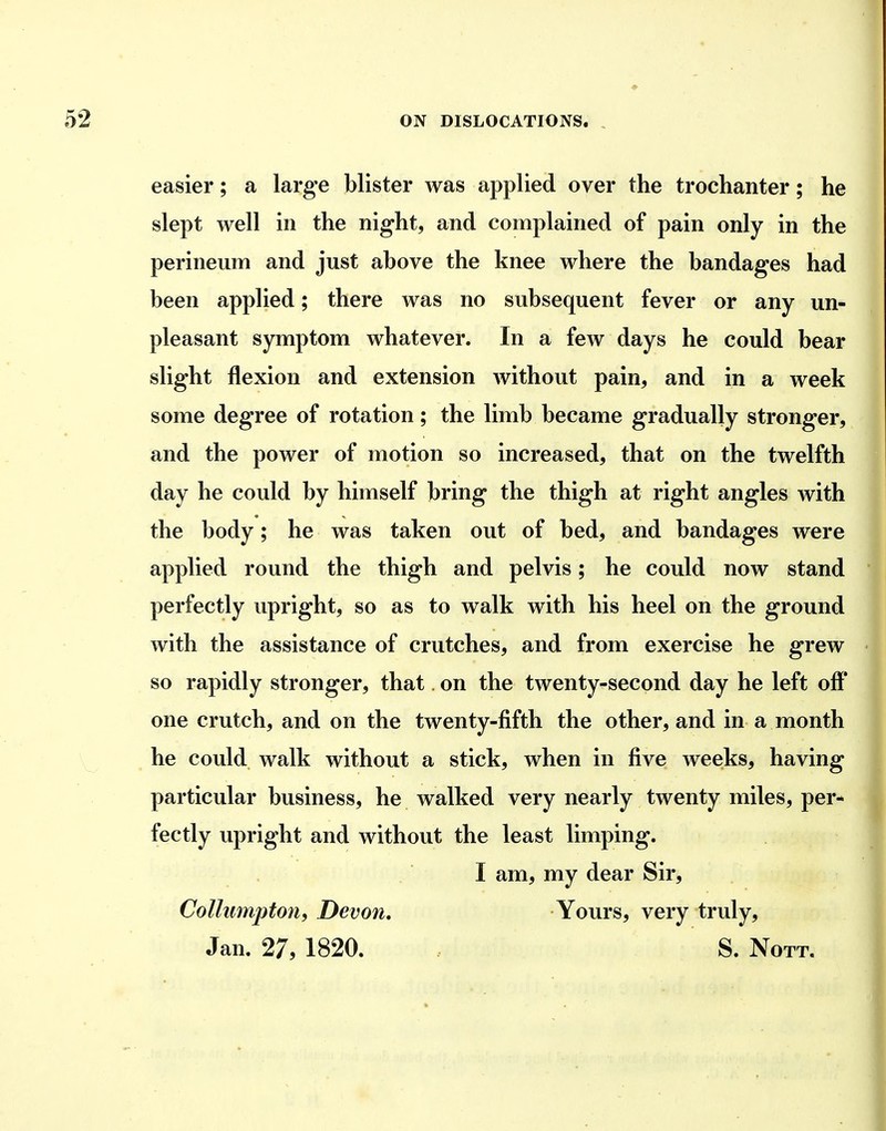 easier; a large blister was applied over the trochanter; he slept well in the night, and complained of pain only in the perineum and just above the knee where the bandages had been applied; there was no subsequent fever or any un- pleasant symptom whatever. In a few days he could bear slight flexion and extension without pain, and in a week some degree of rotation; the limb became gradually stronger, and the power of motion so increased, that on the twelfth day he could by himself bring the thigh at right angles with the body; he was taken out of bed, and bandages were applied round the thigh and pelvis; he could now stand perfectly upright, so as to walk with his heel on the ground with the assistance of crutches, and from exercise he grew so rapidly stronger, that on the twenty-second day he left off one crutch, and on the twenty-fifth the other, and in a month he could walk without a stick, when in five weeks, having particular business, he walked very nearly twenty miles, per- fectly upright and without the least limping. I am, my dear Sir, Colhimpton, Devon, Yours, very truly, Jan. 27, 1820. S. Nott.