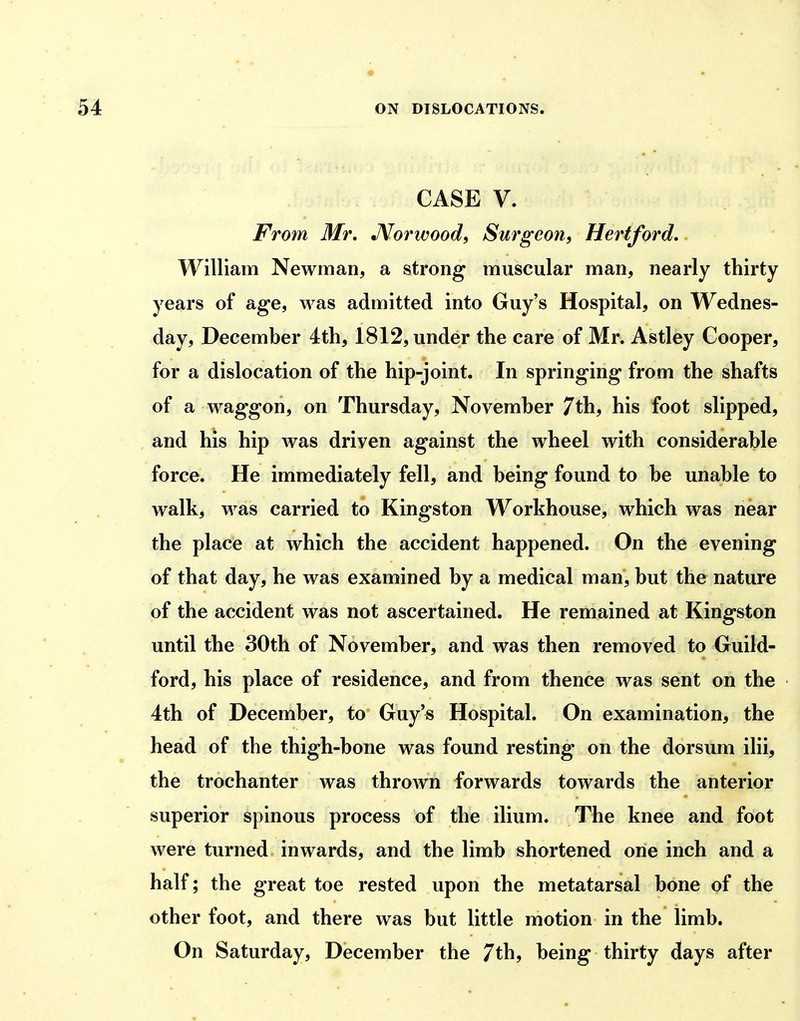 CASE V. From Mr, Mot wood ^ Surgeon, Hertford, William Newman, a strong muscular man, nearly thirty years of age, was admitted into Guy's Hospital, on Wednes- day, December 4th, 1812, under the care of Mr. Astley Cooper, for a dislocation of the hip-joint. In springing from the shafts of a waggon, on Thursday, November 7th, his foot slipped, and his hip was driven against the wheel with considerable force. He immediately fell, and being found to be unable to walk, was carried to Kingston Workhouse, which was near the place at which the accident happened. On the evening of that day, he was examined by a medical man, but the nature of the accident was not ascertained. He remained at Kingston until the 30th of November, and was then removed to Guild- ford, his place of residence, and from thence was sent on the 4th of December, to Guy's Hospital. On examination, the head of the thigh-bone was found resting on the dorsum ilii, the trochanter was thrown forwards towards the anterior superior spinous process of the ilium. The knee and foot were turned inwards, and the limb shortened one inch and a half; the great toe rested upon the metatarsal bone of the other foot, and there was but little motion in the limb. On Saturday, December the 7th, being thirty days after