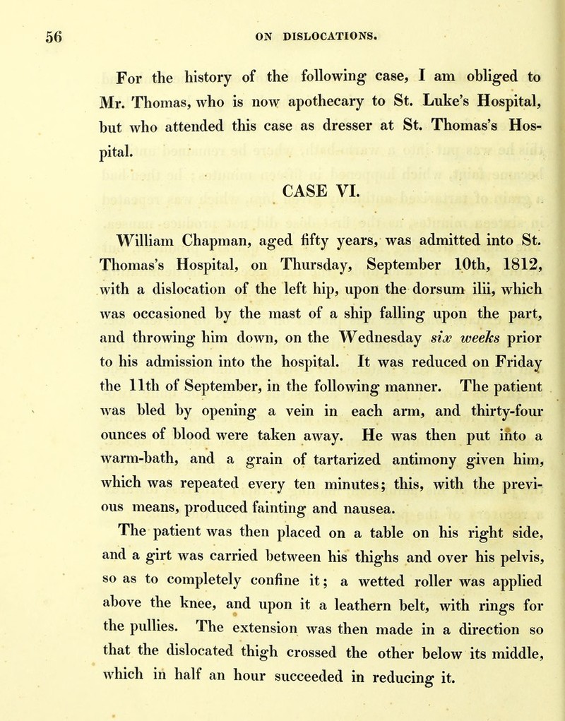 For the history of the following case, I am obliged to Mr. Thomas, who is now apothecary to St. Luke's Hospital, but who attended this case as dresser at St. Thomas's Hos- pital. CASE VI. William Chapman, aged fifty years, was admitted into St. Thomas's Hospital, on Thursday, September 10th, 1812, with a dislocation of the left hip, upon the dorsum ilii, which was occasioned by the mast of a ship falling upon the part, and throwing him down, on the Wednesday sioff weeks prior to his admission into the hospital. It was reduced on Friday the 11th of September, in the following manner. The patient was bled by opening a vein in each arm, and thirty-four ounces of blood were taken away. He was then put into a warm-bath, and a grain of tartarized antimony given him, which was repeated every ten minutes; this, with the previ- ous means, produced fainting and nausea. The patient was then placed on a table on his right side, and a girt was carried between his thighs and over his pelvis, so as to completely confine it; a wetted roller was applied above the knee, and upon it a leathern belt, with rings for the pullies. The extension was then made in a direction so that the dislocated thigh crossed the other below its middle, which in half an hour succeeded in reducing it.