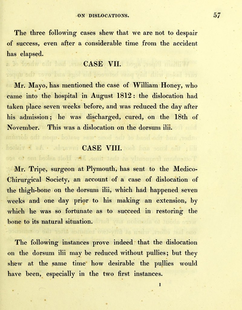 The three following cases shew that we are not to despair of success, even after a considerable time from the accident has elapsed. CASE VII. Mr. Mayo, has mentioned the case of William Honey, who came into the hospital in August 1812: the dislocation had taken place seven weeks before, and was reduced the day after his admission; he was discharged, cured, on the 18th of November. This was a dislocation on the dorsum ilii. CASE VIII. Mr. Tripe, surgeon at Plymouth, has sent to the Medico- Chirurgical Society, an account of a case of dislocation of the thigh-bone on the dorsum ilii, which had happened seven weeks and one day prior to his making an extension, by which he was so fortunate as to succeed in restoring the bone to its natural situation. The following instances prove indeed that the dislocation on the dorsum ilii may be reduced without pullies; but they shew at the same time how desirable the pullies would have been, especially in the two first instances.
