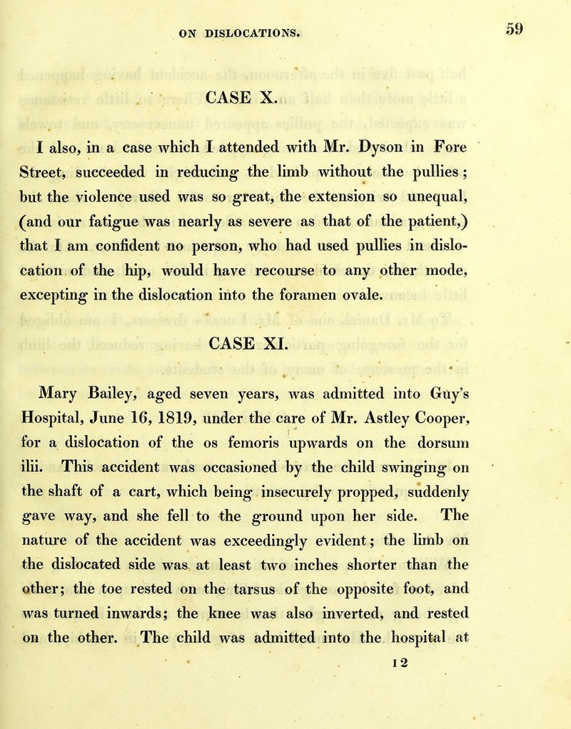 • . • CASE X. I also, in a case which I attended with Mr. Dyson in Fore Street, succeeded in reducing the limb without the pullies; but the violence used was so great, the extension so unequal, (and our fatigue was nearly as severe as that of the patient,) that I am confident no person, who had used pullies in dislo- cation of the hip, would have recourse to any other mode, excepting in the dislocation into the foramen ovale. CASE XI. Mary Bailey, aged seven years, was admitted into Guy's Hospital, June 16, 1819, under the care of Mr. Astley Cooper, for a dislocation of the os femoris upwards on the dorsum ilii. This accident was occasioned by the child swinging on the shaft of a cart, which being insecurely propped, suddenly gave way, and she fell to the ground upon her side. The nature of the accident was exceedingly evident; the limb on the dislocated side was at least two inches shorter than the other; the toe rested on the tarsus of the opposite foot, and was turned inwards; the knee was also inverted, and rested on the other. The child was admitted into the hospital at i2