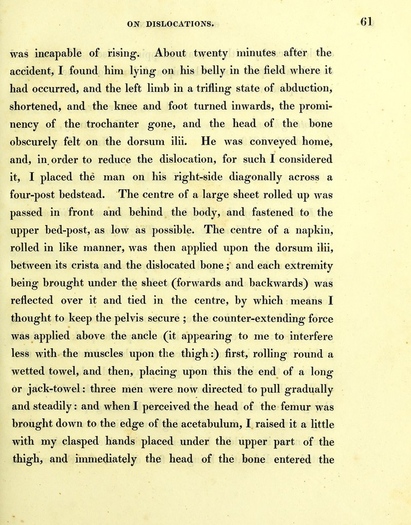 was incapable of rising. About twenty minutes after the accident, I found him lying on his belly in the field where it had occurred, and the left limb in a trifling state of abduction, shortened, and the knee and foot turned inwards, the promi- nency of the trochanter gone, and the head of the bone obscurely felt on the dorsum ilii. He was conveyed home, and, in^ order to reduce the dislocation, for such I considered it, I placed the man on his right-side diagonally across a four-post bedstead. The centre of a large sheet rolled up was passed in front and behind the body, and fastened to the upper bed-post, as low as possible. The centre of a napkin, rolled in like manner, was then applied upon the dorsum ilii, between its crista and the dislocated bone; and each extremity being brought under the sheet (forwards and backwards) was reflected over it and tied in the centre, by which means I thought to keep the pelvis secure ; the counter-extending force was applied above the ancle (it appearing to me to interfere less with the muscles upon the thigh:) first, rolling round a wetted towel, and then, placing upon this the end of a long or jack-towel: three men were now directed to pull gradually and steadily: and when I perceived the head of the femur was brought down to the edge of the acetabulum, I raised it a little with my clasped hands placed under the upper part of the thigh, and immediately the head of the bone entered the