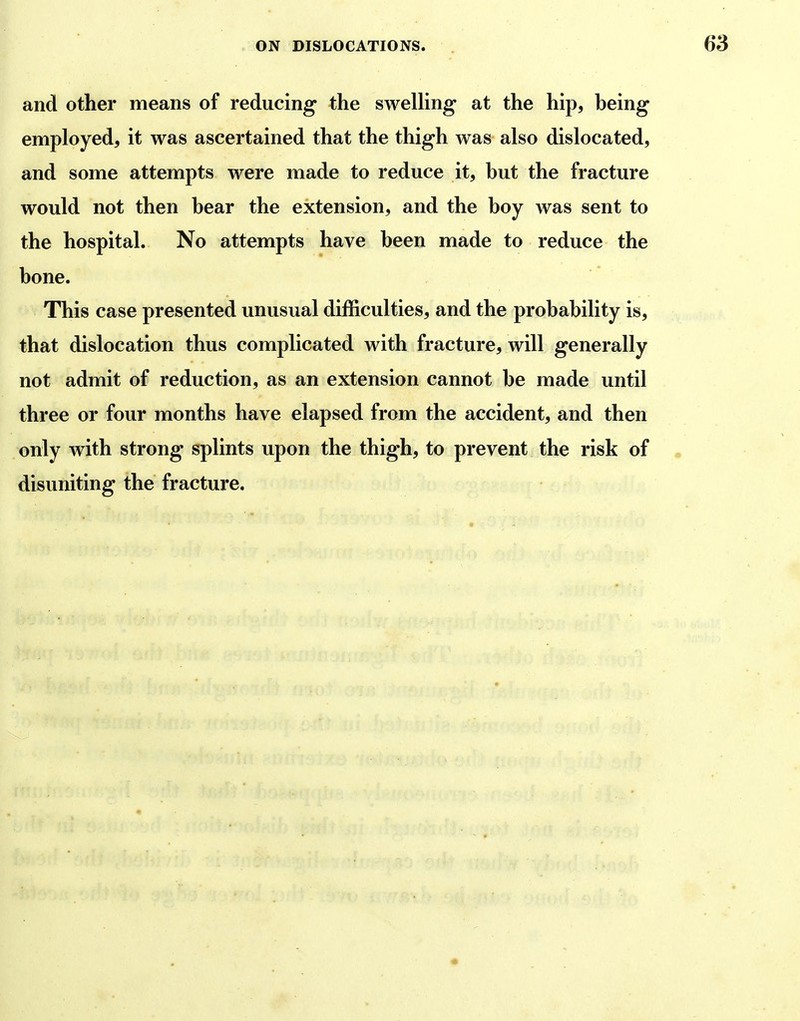 and other means of reducing the sweUing at the hip, heing employed, it was ascertained that the thigh was also dislocated, and some attempts were made to reduce it, hut the fracture would not then bear the extension, and the boy was sent to the hospital. No attempts have been made to reduce the bone. This case presented unusual difficulties, and the probability is, that dislocation thus complicated with fracture, will generally not admit of reduction, as an extension cannot be made until three or four months have elapsed from the accident, and then only with strong splints upon the thigh, to prevent the risk of disuniting the fracture.