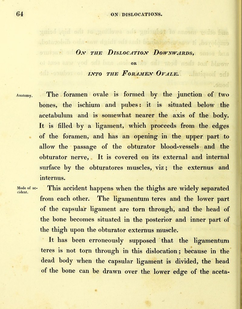 Ojv the Dislocatioj^ Downwards, OR /JVrO THE FORAMEJ^' OvALE. Anatomy. The forameii ovale is formed by the junction of two bones, the ischium and pubes: it is situated below the acetabulum and is somewhat nearer the axis of the body. It is filled by a ligament, which proceeds from the edges of the foramen, and has an opening in the upper part to alloAv the passage of the obturator blood-vessels and the obturator nerve. It is covered on its external and internal surface by the obturatores muscles, viz; the externus and internus. Mode of ac- This accidcut happens when the thighs are widely separated from each other. The ligamentum teres and the lower part of the capsular ligament are torn through, and the head of the bone becomes situated in the posterior and inner part of the thigh upon the obturator externus muscle. It has been erroneously supposed that the ligamentum teres is not torn through in this dislocation; because in the dead body when the capsular ligament is divided, the head of the bone can be drawn over the lower edge of the aceta-